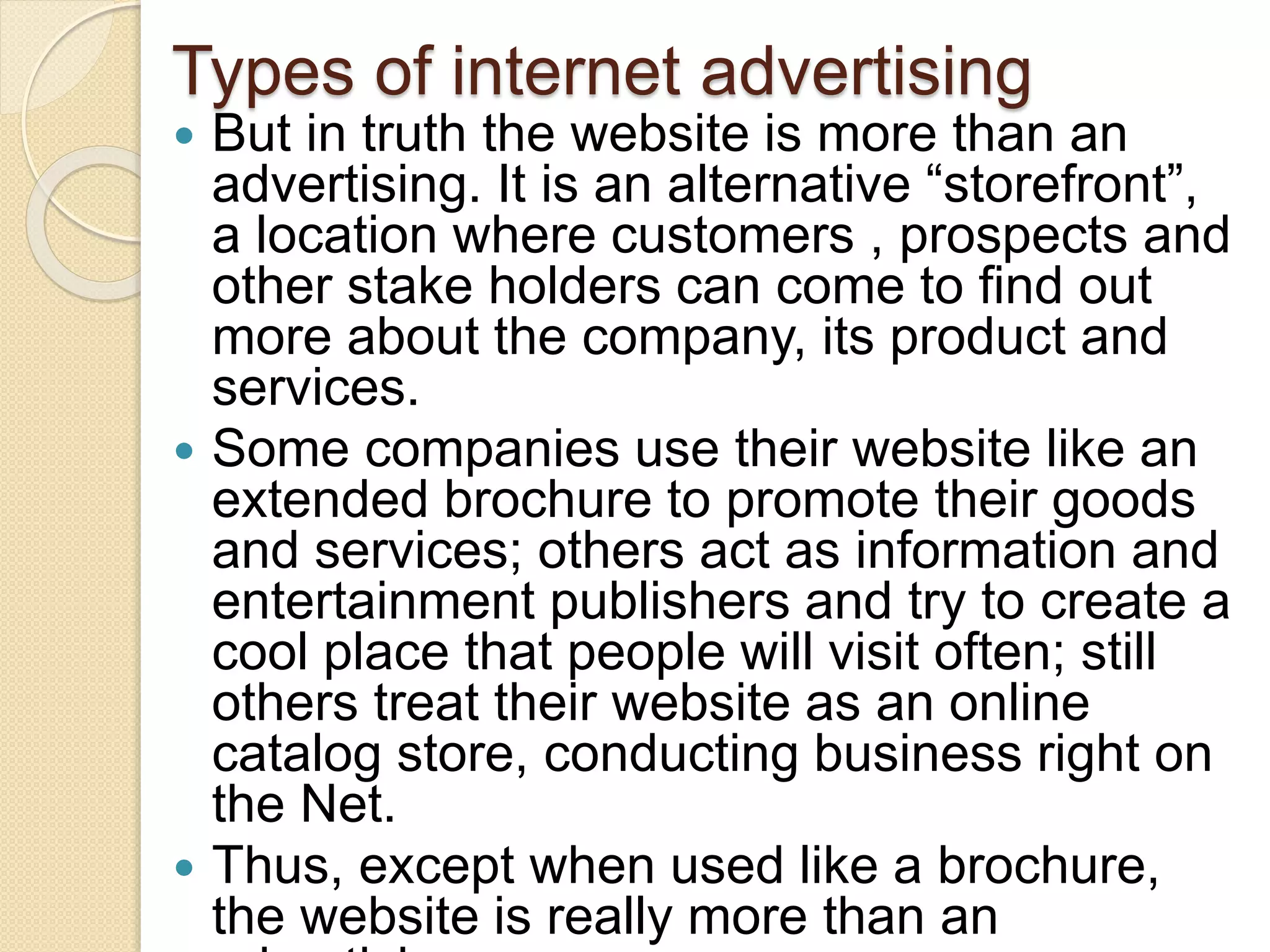 Types of internet advertising
 But in truth the website is more than an
advertising. It is an alternative “storefront”,
a location where customers , prospects and
other stake holders can come to find out
more about the company, its product and
services.
 Some companies use their website like an
extended brochure to promote their goods
and services; others act as information and
entertainment publishers and try to create a
cool place that people will visit often; still
others treat their website as an online
catalog store, conducting business right on
the Net.
 Thus, except when used like a brochure,
the website is really more than an
 