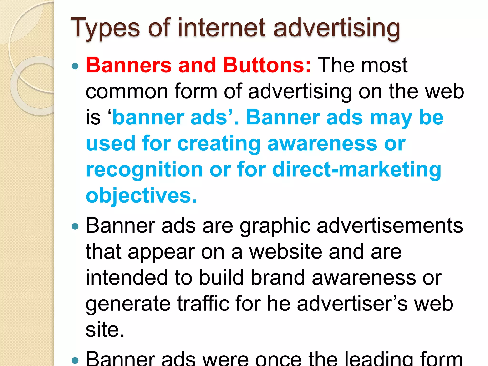 Types of internet advertising
 Banners and Buttons: The most
common form of advertising on the web
is ‘banner ads’. Banner ads may be
used for creating awareness or
recognition or for direct-marketing
objectives.
 Banner ads are graphic advertisements
that appear on a website and are
intended to build brand awareness or
generate traffic for he advertiser’s web
site.
 