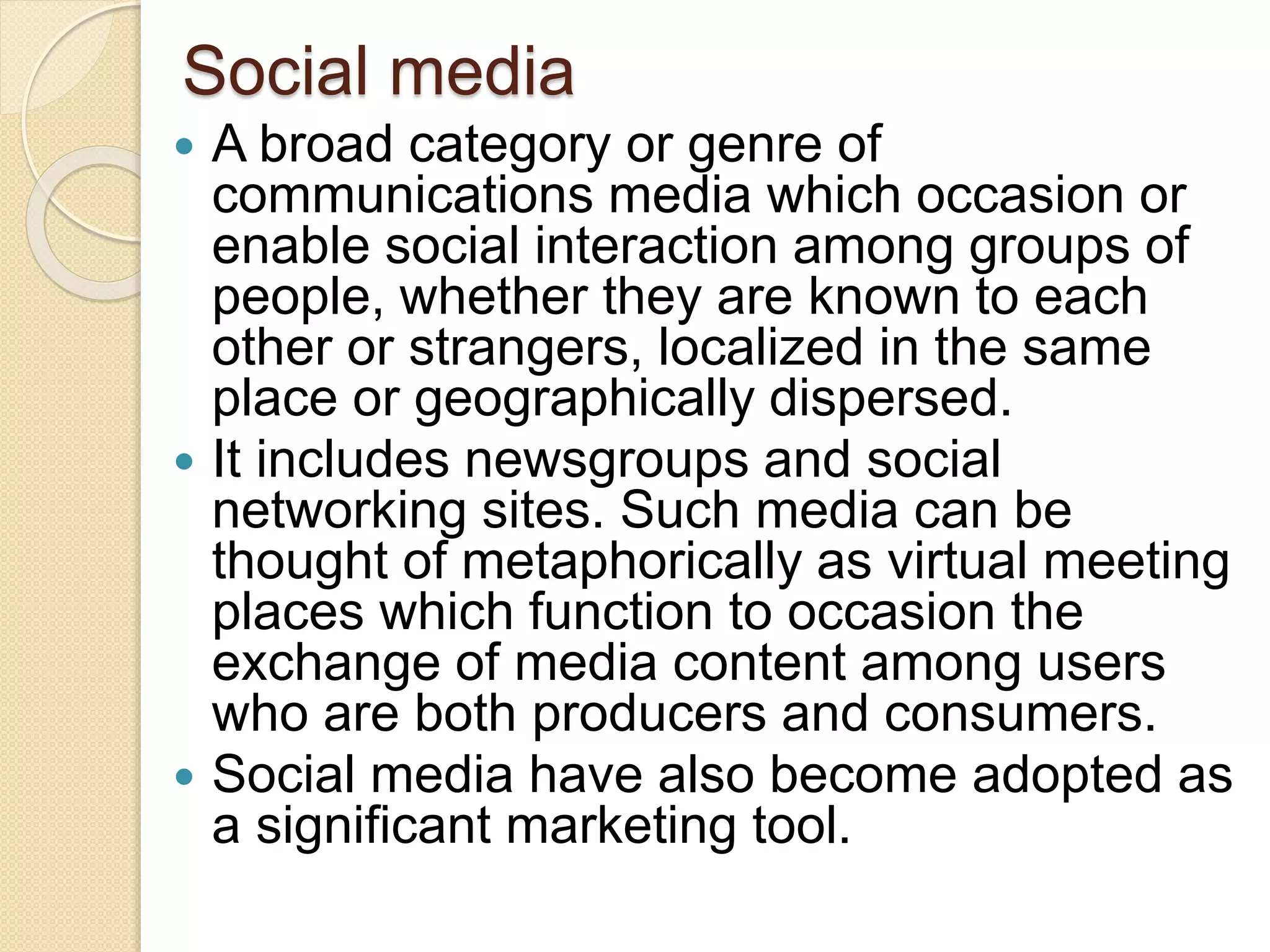 Social media
 A broad category or genre of
communications media which occasion or
enable social interaction among groups of
people, whether they are known to each
other or strangers, localized in the same
place or geographically dispersed.
 It includes newsgroups and social
networking sites. Such media can be
thought of metaphorically as virtual meeting
places which function to occasion the
exchange of media content among users
who are both producers and consumers.
 Social media have also become adopted as
a significant marketing tool.
 