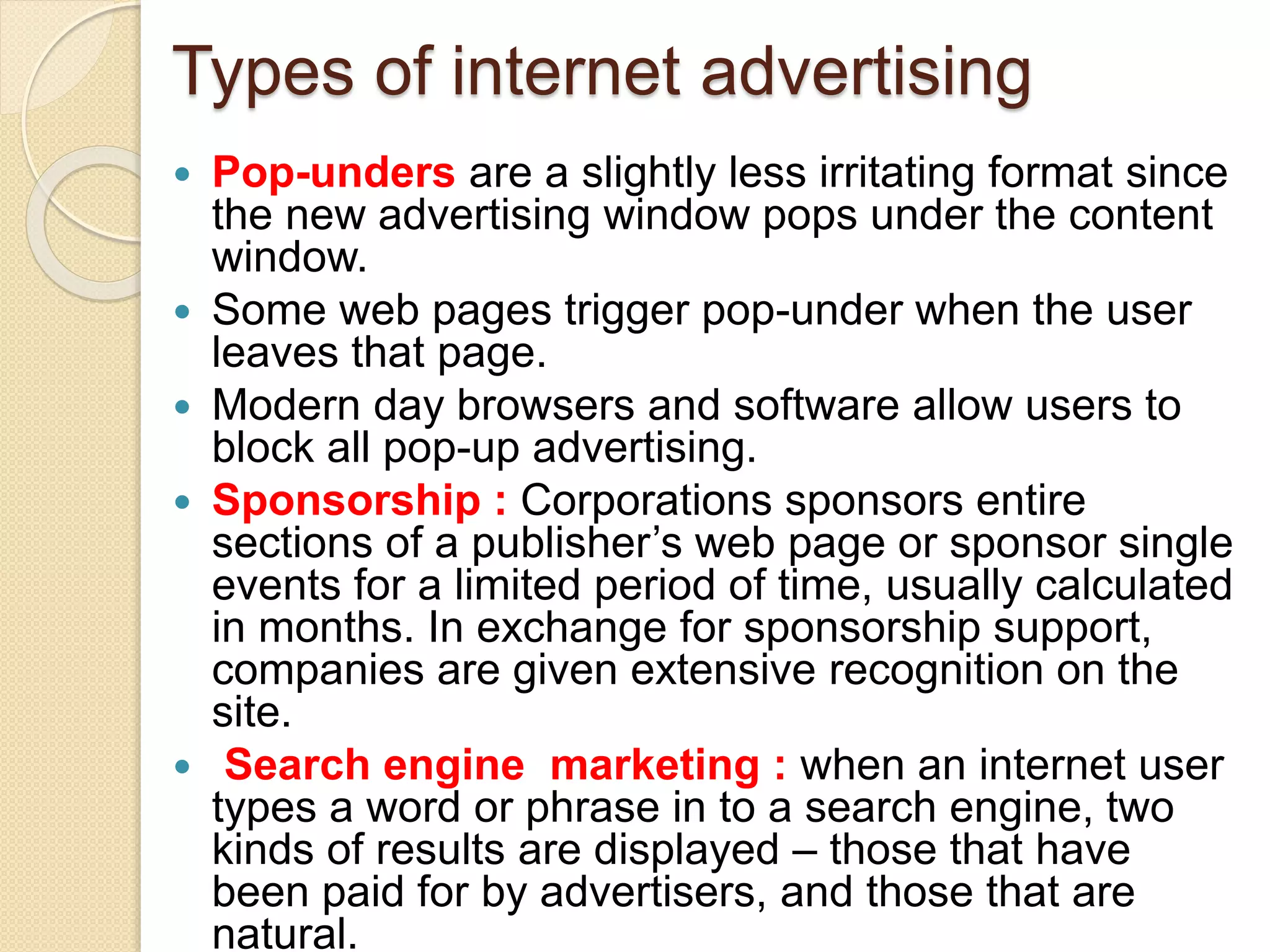 Types of internet advertising
 Pop-unders are a slightly less irritating format since
the new advertising window pops under the content
window.
 Some web pages trigger pop-under when the user
leaves that page.
 Modern day browsers and software allow users to
block all pop-up advertising.
 Sponsorship : Corporations sponsors entire
sections of a publisher’s web page or sponsor single
events for a limited period of time, usually calculated
in months. In exchange for sponsorship support,
companies are given extensive recognition on the
site.
 Search engine marketing : when an internet user
types a word or phrase in to a search engine, two
kinds of results are displayed – those that have
been paid for by advertisers, and those that are
natural.
 