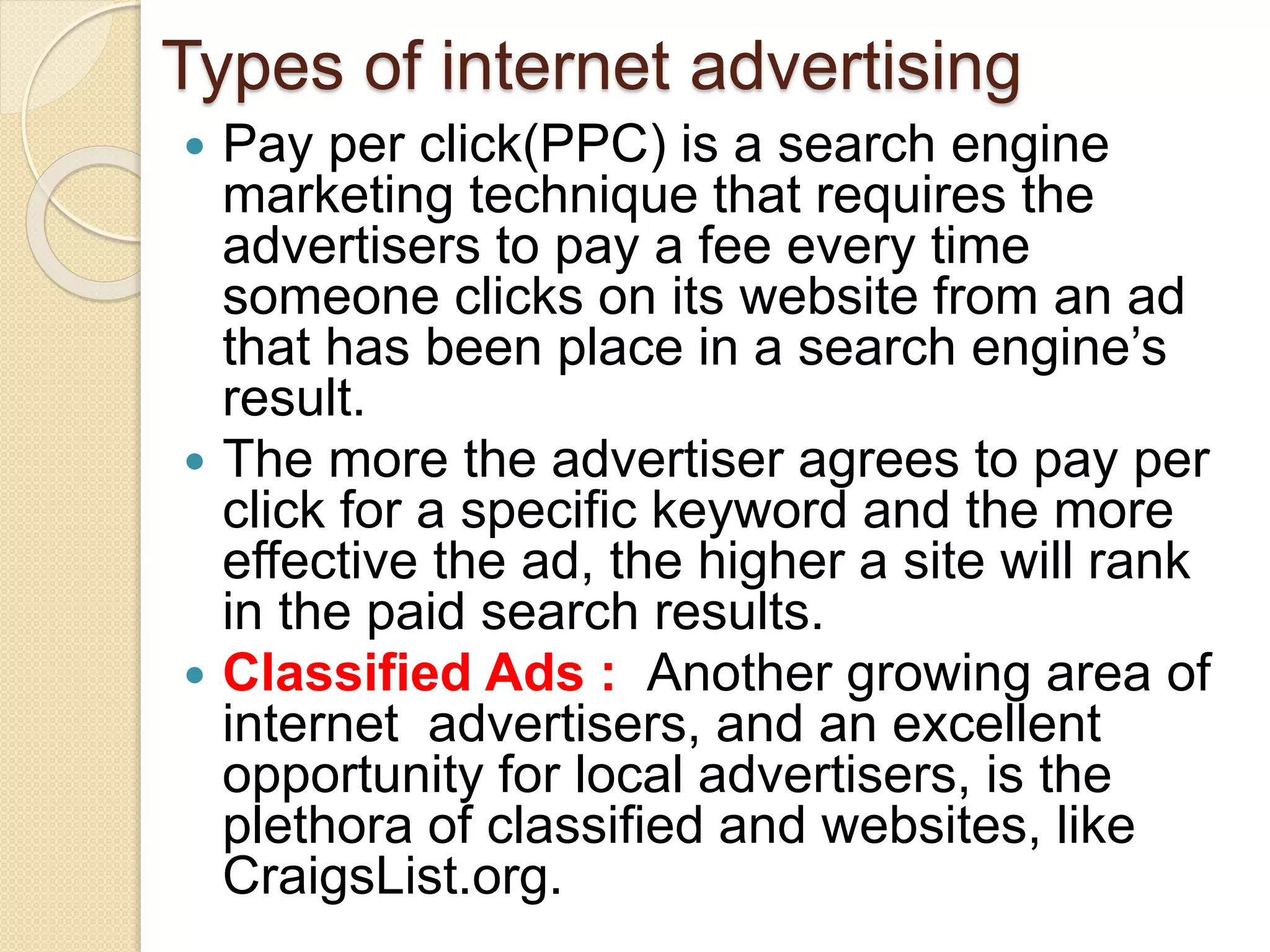 Types of internet advertising
 Pay per click(PPC) is a search engine
marketing technique that requires the
advertisers to pay a fee every time
someone clicks on its website from an ad
that has been place in a search engine’s
result.
 The more the advertiser agrees to pay per
click for a specific keyword and the more
effective the ad, the higher a site will rank
in the paid search results.
 Classified Ads : Another growing area of
internet advertisers, and an excellent
opportunity for local advertisers, is the
plethora of classified and websites, like
CraigsList.org.
 