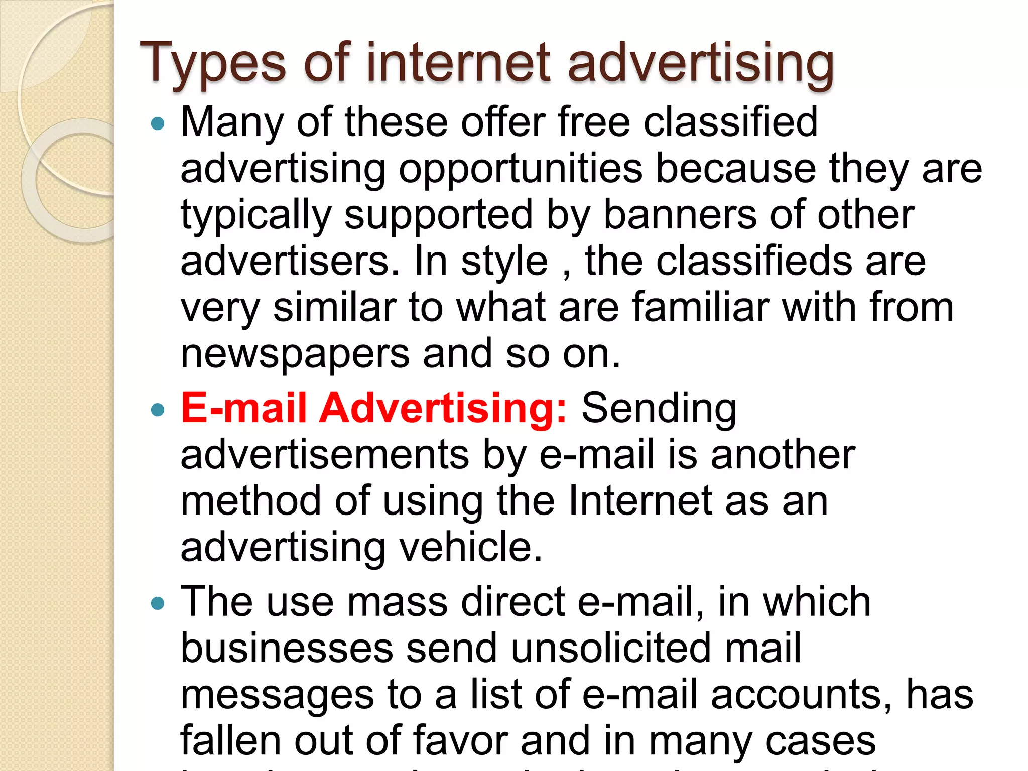 Types of internet advertising
 Many of these offer free classified
advertising opportunities because they are
typically supported by banners of other
advertisers. In style , the classifieds are
very similar to what are familiar with from
newspapers and so on.
 E-mail Advertising: Sending
advertisements by e-mail is another
method of using the Internet as an
advertising vehicle.
 The use mass direct e-mail, in which
businesses send unsolicited mail
messages to a list of e-mail accounts, has
fallen out of favor and in many cases
 