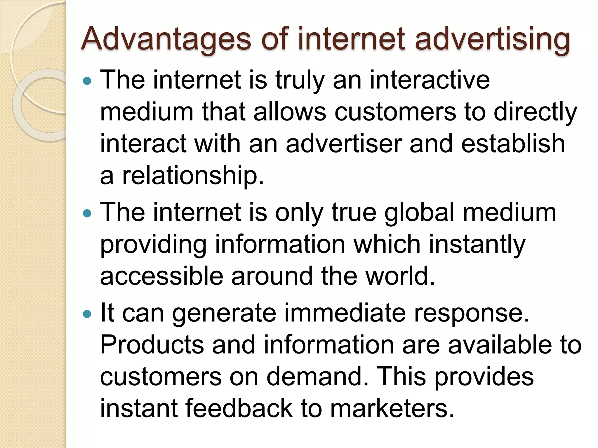 Advantages of internet advertising
 The internet is truly an interactive
medium that allows customers to directly
interact with an advertiser and establish
a relationship.
 The internet is only true global medium
providing information which instantly
accessible around the world.
 It can generate immediate response.
Products and information are available to
customers on demand. This provides
instant feedback to marketers.
 