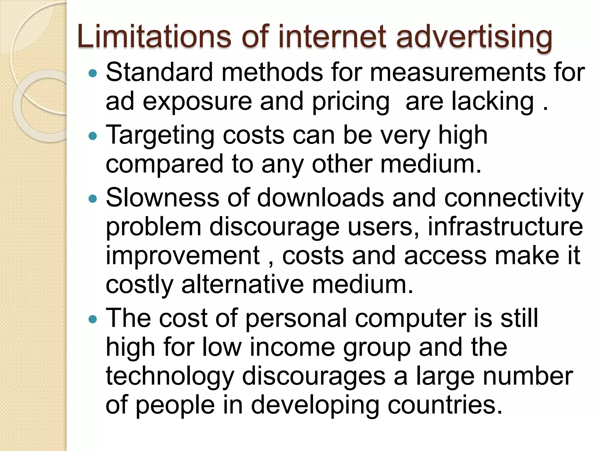 Limitations of internet advertising
 Standard methods for measurements for
ad exposure and pricing are lacking .
 Targeting costs can be very high
compared to any other medium.
 Slowness of downloads and connectivity
problem discourage users, infrastructure
improvement , costs and access make it
costly alternative medium.
 The cost of personal computer is still
high for low income group and the
technology discourages a large number
of people in developing countries.
 