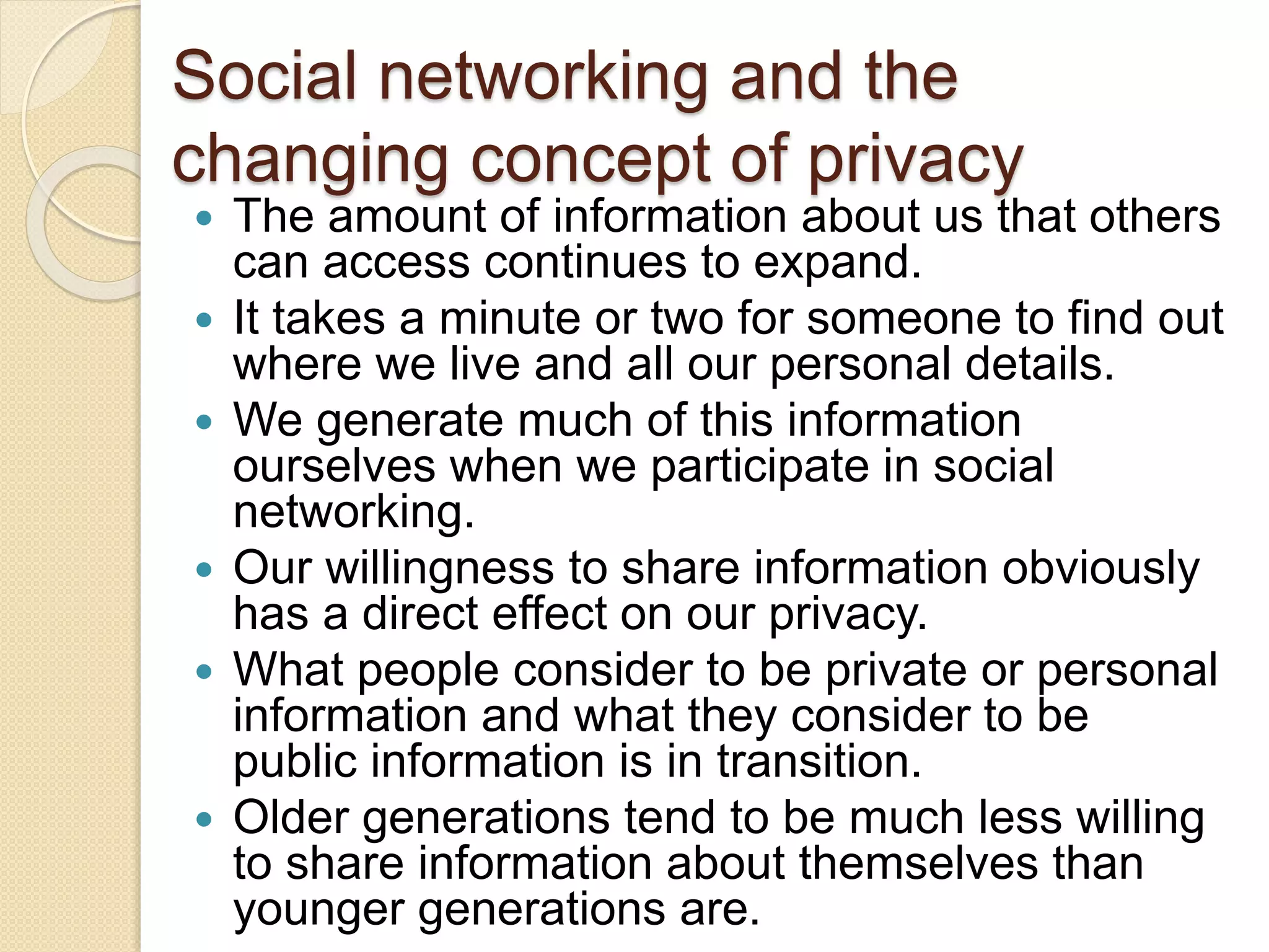 Social networking and the
changing concept of privacy
 The amount of information about us that others
can access continues to expand.
 It takes a minute or two for someone to find out
where we live and all our personal details.
 We generate much of this information
ourselves when we participate in social
networking.
 Our willingness to share information obviously
has a direct effect on our privacy.
 What people consider to be private or personal
information and what they consider to be
public information is in transition.
 Older generations tend to be much less willing
to share information about themselves than
younger generations are.
 