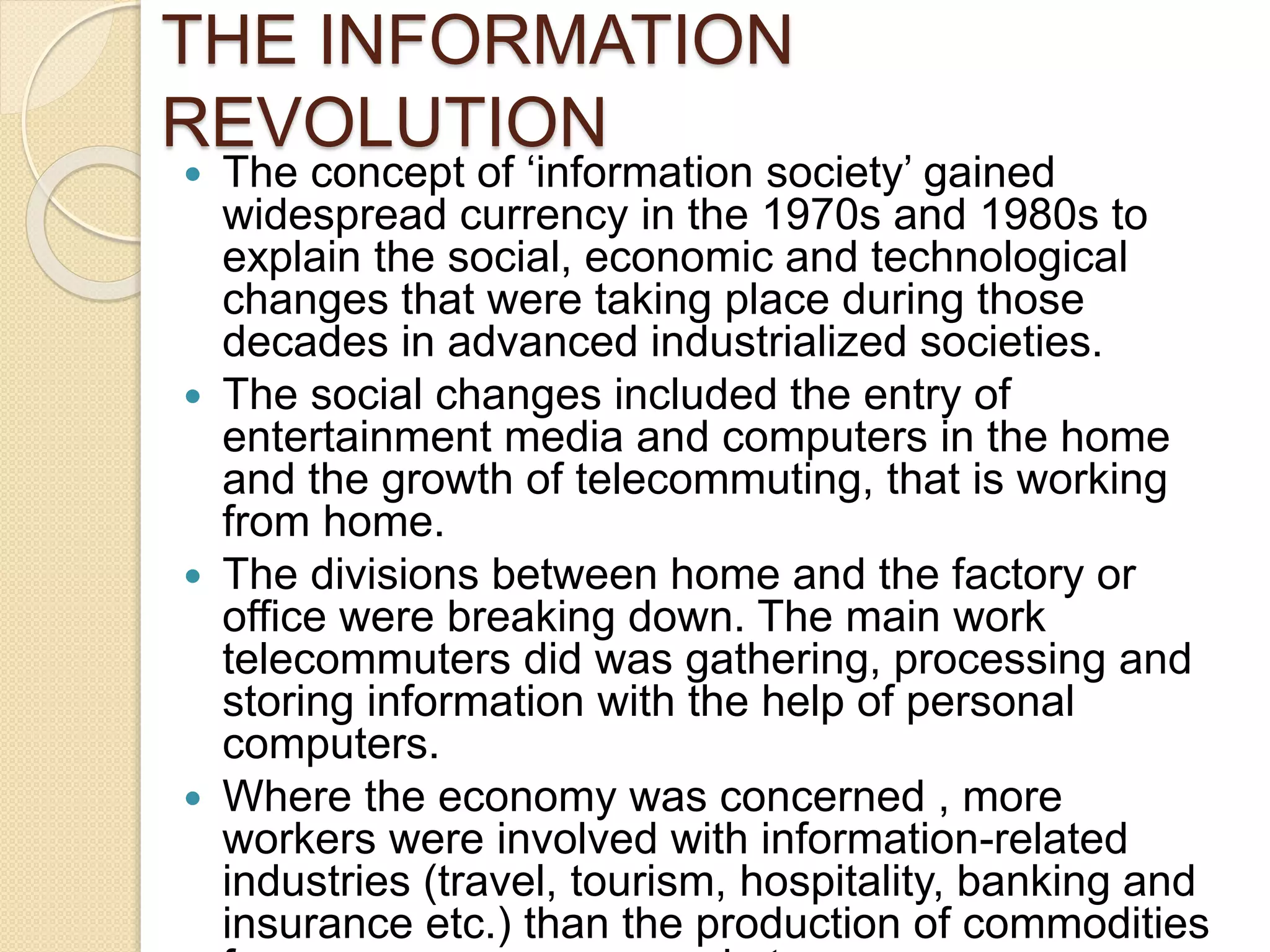 THE INFORMATION
REVOLUTION
 The concept of ‘information society’ gained
widespread currency in the 1970s and 1980s to
explain the social, economic and technological
changes that were taking place during those
decades in advanced industrialized societies.
 The social changes included the entry of
entertainment media and computers in the home
and the growth of telecommuting, that is working
from home.
 The divisions between home and the factory or
office were breaking down. The main work
telecommuters did was gathering, processing and
storing information with the help of personal
computers.
 Where the economy was concerned , more
workers were involved with information-related
industries (travel, tourism, hospitality, banking and
insurance etc.) than the production of commodities
 