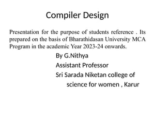 Compiler Design
Presentation for the purpose of students reference . Its
prepared on the basis of Bharathidasan University MCA
Program in the academic Year 2023-24 onwards.
By G.Nithya
Assistant Professor
Sri Sarada Niketan college of
science for women , Karur
 