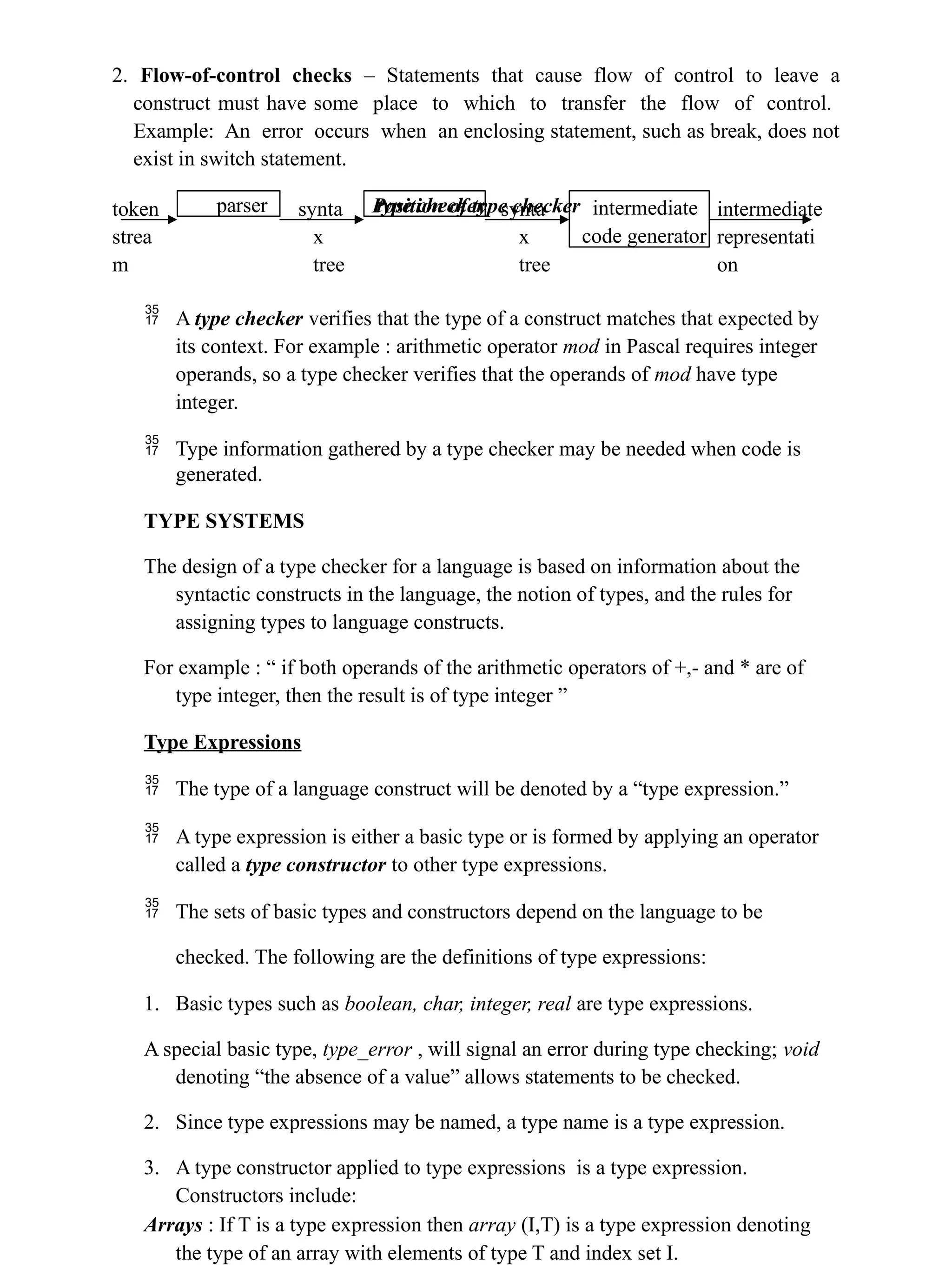 2. Flow-of-control checks – Statements that cause flow of control to leave a
construct must have some place to which to transfer the flow of control.
Example: An error occurs when an enclosing statement, such as break, does not
exist in switch statement.
Position of type checker
token
strea
m
synta
x
tree
synta
x
tree
intermediate
representati
on
 A type checker verifies that the type of a construct matches that expected by
its context. For example : arithmetic operator mod in Pascal requires integer
operands, so a type checker verifies that the operands of mod have type
integer.
 Type information gathered by a type checker may be needed when code is
generated.
TYPE SYSTEMS
The design of a type checker for a language is based on information about the
syntactic constructs in the language, the notion of types, and the rules for
assigning types to language constructs.
For example : “ if both operands of the arithmetic operators of +,- and * are of
type integer, then the result is of type integer ”
Type Expressions
 The type of a language construct will be denoted by a “type expression.”
 A type expression is either a basic type or is formed by applying an operator
called a type constructor to other type expressions.
 The sets of basic types and constructors depend on the language to be
checked. The following are the definitions of type expressions:
1. Basic types such as boolean, char, integer, real are type expressions.
A special basic type, type_error , will signal an error during type checking; void
denoting “the absence of a value” allows statements to be checked.
2. Since type expressions may be named, a type name is a type expression.
3. A type constructor applied to type expressions is a type expression.
Constructors include:
Arrays : If T is a type expression then array (I,T) is a type expression denoting
the type of an array with elements of type T and index set I.
parser type checker intermediate
code generator
 