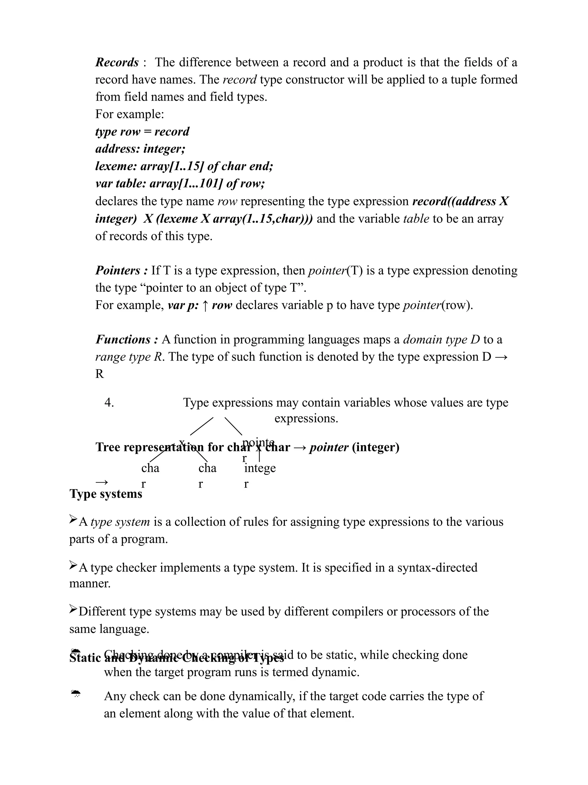 Records : The difference between a record and a product is that the fields of a
record have names. The record type constructor will be applied to a tuple formed
from field names and field types.
For example:
type row = record
address: integer;
lexeme: array[1..15] of char end;
var table: array[1...101] of row;
declares the type name row representing the type expression record((address X
integer) X (lexeme X array(1..15,char))) and the variable table to be an array
of records of this type.
Pointers : If T is a type expression, then pointer(T) is a type expression denoting
the type “pointer to an object of type T”.
For example, var p: ↑ row declares variable p to have type pointer(row).
Functions : A function in programming languages maps a domain type D to a
range type R. The type of such function is denoted by the type expression D →
R
4. Type expressions may contain variables whose values are type
expressions.
Tree representation for char x char → pointer (integer)
→
x pointe
r
cha
r
cha
r
intege
r
Type systems
A type system is a collection of rules for assigning type expressions to the various
parts of a program.
A type checker implements a type system. It is specified in a syntax-directed
manner.
Different type systems may be used by different compilers or processors of the
same language.
Static and Dynamic Checking of Types
 Checking done by a compiler is said to be static, while checking done
when the target program runs is termed dynamic.
 Any check can be done dynamically, if the target code carries the type of
an element along with the value of that element.
 