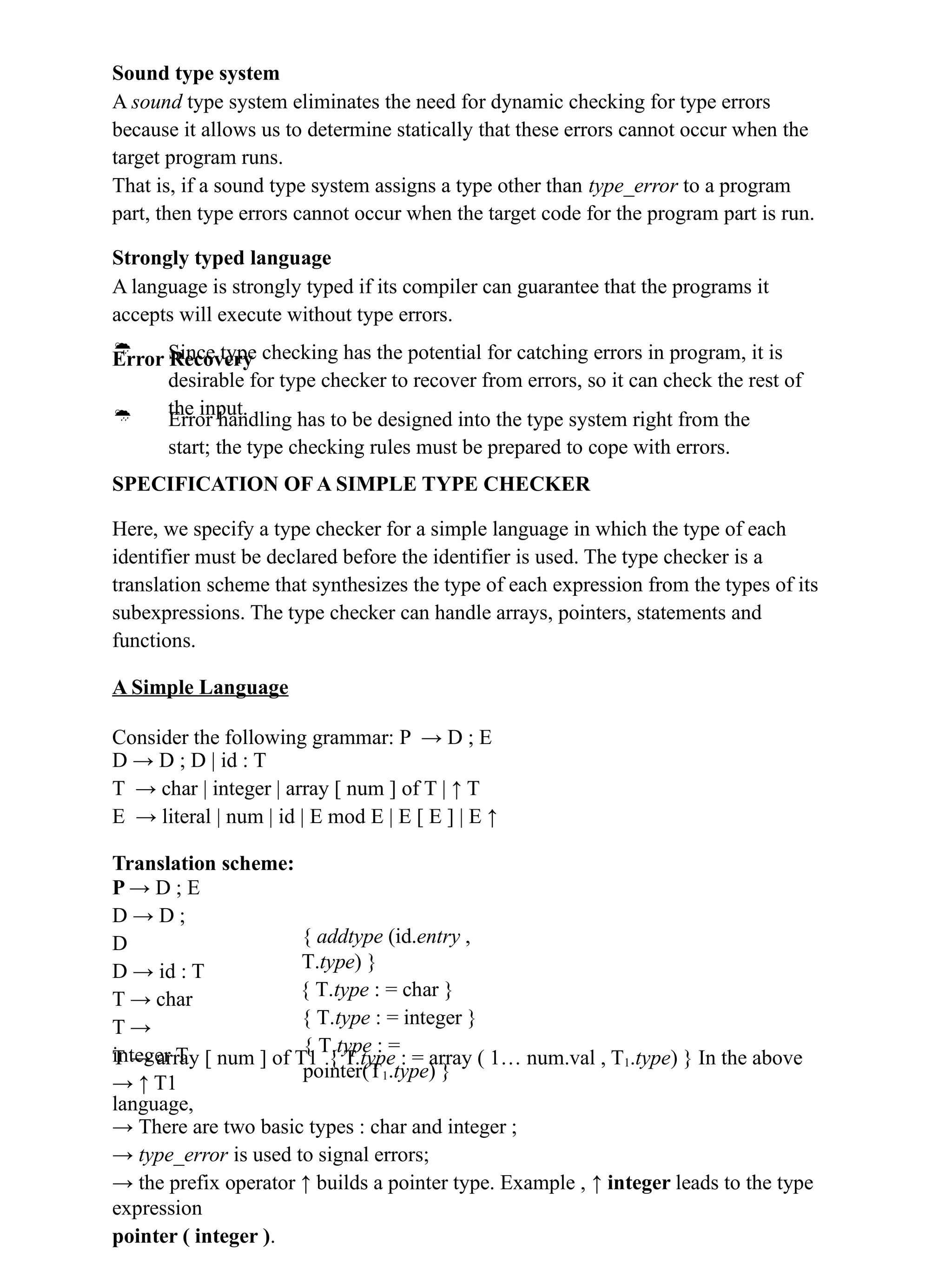 Sound type system
A sound type system eliminates the need for dynamic checking for type errors
because it allows us to determine statically that these errors cannot occur when the
target program runs.
That is, if a sound type system assigns a type other than type_error to a program
part, then type errors cannot occur when the target code for the program part is run.
Strongly typed language
A language is strongly typed if its compiler can guarantee that the programs it
accepts will execute without type errors.
Error Recovery
 Since type checking has the potential for catching errors in program, it is
desirable for type checker to recover from errors, so it can check the rest of
the input.
 Error handling has to be designed into the type system right from the
start; the type checking rules must be prepared to cope with errors.
SPECIFICATION OF A SIMPLE TYPE CHECKER
Here, we specify a type checker for a simple language in which the type of each
identifier must be declared before the identifier is used. The type checker is a
translation scheme that synthesizes the type of each expression from the types of its
subexpressions. The type checker can handle arrays, pointers, statements and
functions.
A Simple Language
Consider the following grammar: P → D ; E
D → D ; D | id : T
T → char | integer | array [ num ] of T | ↑ T
E → literal | num | id | E mod E | E [ E ] | E ↑
Translation scheme:
P → D ; E
D → D ;
D
D → id : T
T → char
T →
integer T
→ ↑ T1
{ addtype (id.entry ,
T.type) }
{ T.type : = char }
{ T.type : = integer }
{ T.type : =
pointer(T1.type) }
T → array [ num ] of T1 { T.type : = array ( 1… num.val , T1.type) } In the above
language,
→ There are two basic types : char and integer ;
→ type_error is used to signal errors;
→ the prefix operator ↑ builds a pointer type. Example , ↑ integer leads to the type
expression
pointer ( integer ).
 