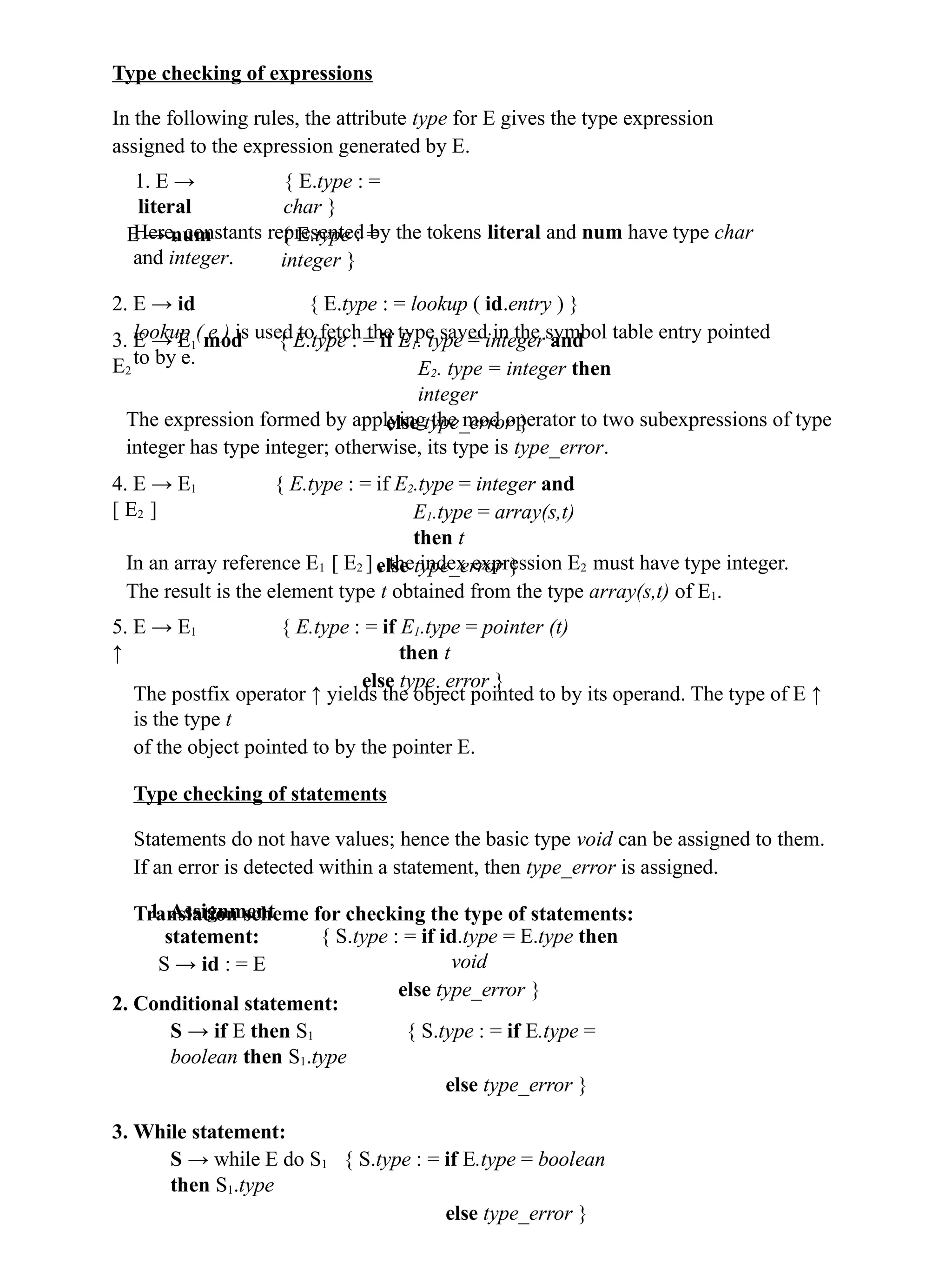 Type checking of expressions
In the following rules, the attribute type for E gives the type expression
assigned to the expression generated by E.
1. E →
literal
E → num
{ E.type : =
char }
{ E.type : =
integer }
Here, constants represented by the tokens literal and num have type char
and integer.
2. E → id { E.type : = lookup ( id.entry ) }
lookup ( e ) is used to fetch the type saved in the symbol table entry pointed
to by e.
3. E → E1 mod
E2
{ E.type : = if E1. type = integer and
E2. type = integer then
integer
else type_error }
The expression formed by applying the mod operator to two subexpressions of type
integer has type integer; otherwise, its type is type_error.
4. E → E1
[ E2 ]
{ E.type : = if E2.type = integer and
E1.type = array(s,t)
then t
else type_error }
In an array reference E1 [ E2 ] , the index expression E2 must have type integer.
The result is the element type t obtained from the type array(s,t) of E1.
5. E → E1
↑
{ E.type : = if E1.type = pointer (t)
then t
else type_error }
The postfix operator ↑ yields the object pointed to by its operand. The type of E ↑
is the type t
of the object pointed to by the pointer E.
Type checking of statements
Statements do not have values; hence the basic type void can be assigned to them.
If an error is detected within a statement, then type_error is assigned.
Translation scheme for checking the type of statements:
1. Assignment
statement:
S → id : = E
{ S.type : = if id.type = E.type then
void
else type_error }
2. Conditional statement:
S → if E then S1 { S.type : = if E.type =
boolean then S1.type
else type_error }
3. While statement:
S → while E do S1 { S.type : = if E.type = boolean
then S1.type
else type_error }
 