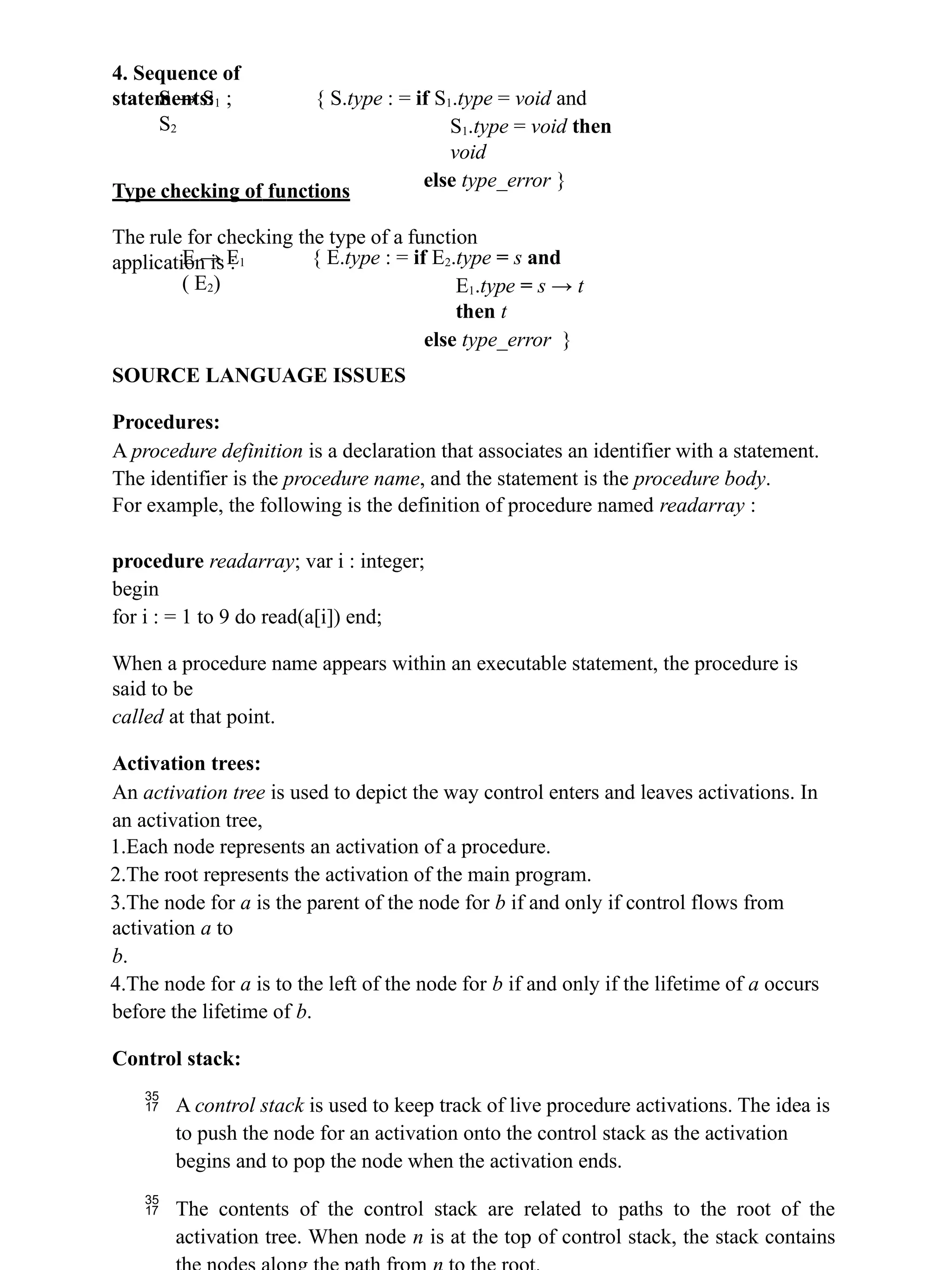4. Sequence of
statements:
S → S1 ;
S2
{ S.type : = if S1.type = void and
S1.type = void then
void
else type_error }
Type checking of functions
The rule for checking the type of a function
application is :
E → E1
( E2)
{ E.type : = if E2.type = s and
E1.type = s → t
then t
else type_error }
SOURCE LANGUAGE ISSUES
Procedures:
A procedure definition is a declaration that associates an identifier with a statement.
The identifier is the procedure name, and the statement is the procedure body.
For example, the following is the definition of procedure named readarray :
procedure readarray; var i : integer;
begin
for i : = 1 to 9 do read(a[i]) end;
When a procedure name appears within an executable statement, the procedure is
said to be
called at that point.
Activation trees:
An activation tree is used to depict the way control enters and leaves activations. In
an activation tree,
1.Each node represents an activation of a procedure.
2.The root represents the activation of the main program.
3.The node for a is the parent of the node for b if and only if control flows from
activation a to
b.
4.The node for a is to the left of the node for b if and only if the lifetime of a occurs
before the lifetime of b.
Control stack:
 A control stack is used to keep track of live procedure activations. The idea is
to push the node for an activation onto the control stack as the activation
begins and to pop the node when the activation ends.
 The contents of the control stack are related to paths to the root of the
activation tree. When node n is at the top of control stack, the stack contains
 