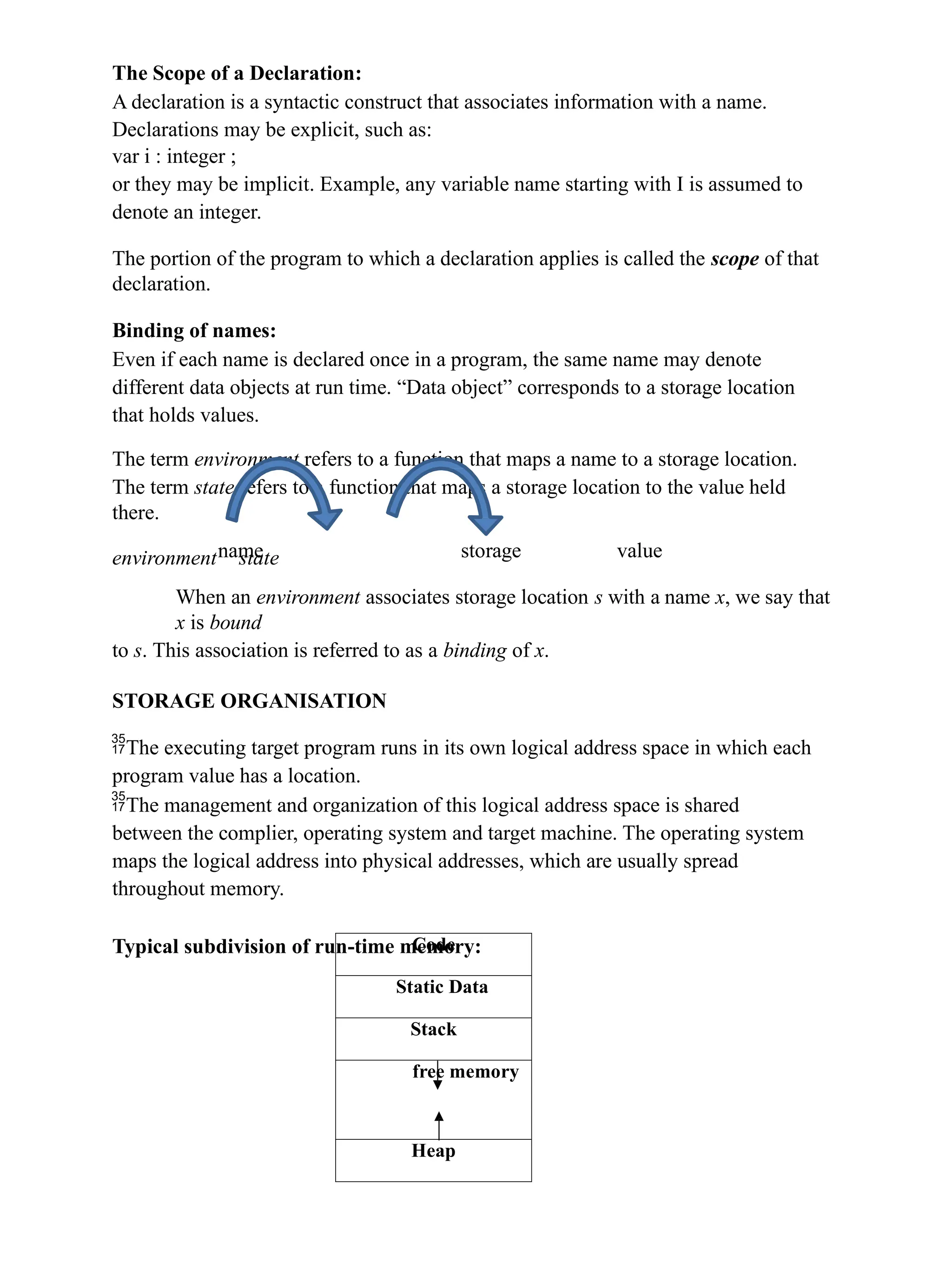 The Scope of a Declaration:
A declaration is a syntactic construct that associates information with a name.
Declarations may be explicit, such as:
var i : integer ;
or they may be implicit. Example, any variable name starting with I is assumed to
denote an integer.
The portion of the program to which a declaration applies is called the scope of that
declaration.
Binding of names:
Even if each name is declared once in a program, the same name may denote
different data objects at run time. “Data object” corresponds to a storage location
that holds values.
The term environment refers to a function that maps a name to a storage location.
The term state refers to a function that maps a storage location to the value held
there.
environment state
name storage value
When an environment associates storage location s with a name x, we say that
x is bound
to s. This association is referred to as a binding of x.
STORAGE ORGANISATION
The executing target program runs in its own logical address space in which each
program value has a location.
The management and organization of this logical address space is shared
between the complier, operating system and target machine. The operating system
maps the logical address into physical addresses, which are usually spread
throughout memory.
Typical subdivision of run-time memory:
Code
Static Data
Stack
free memory
Heap
 