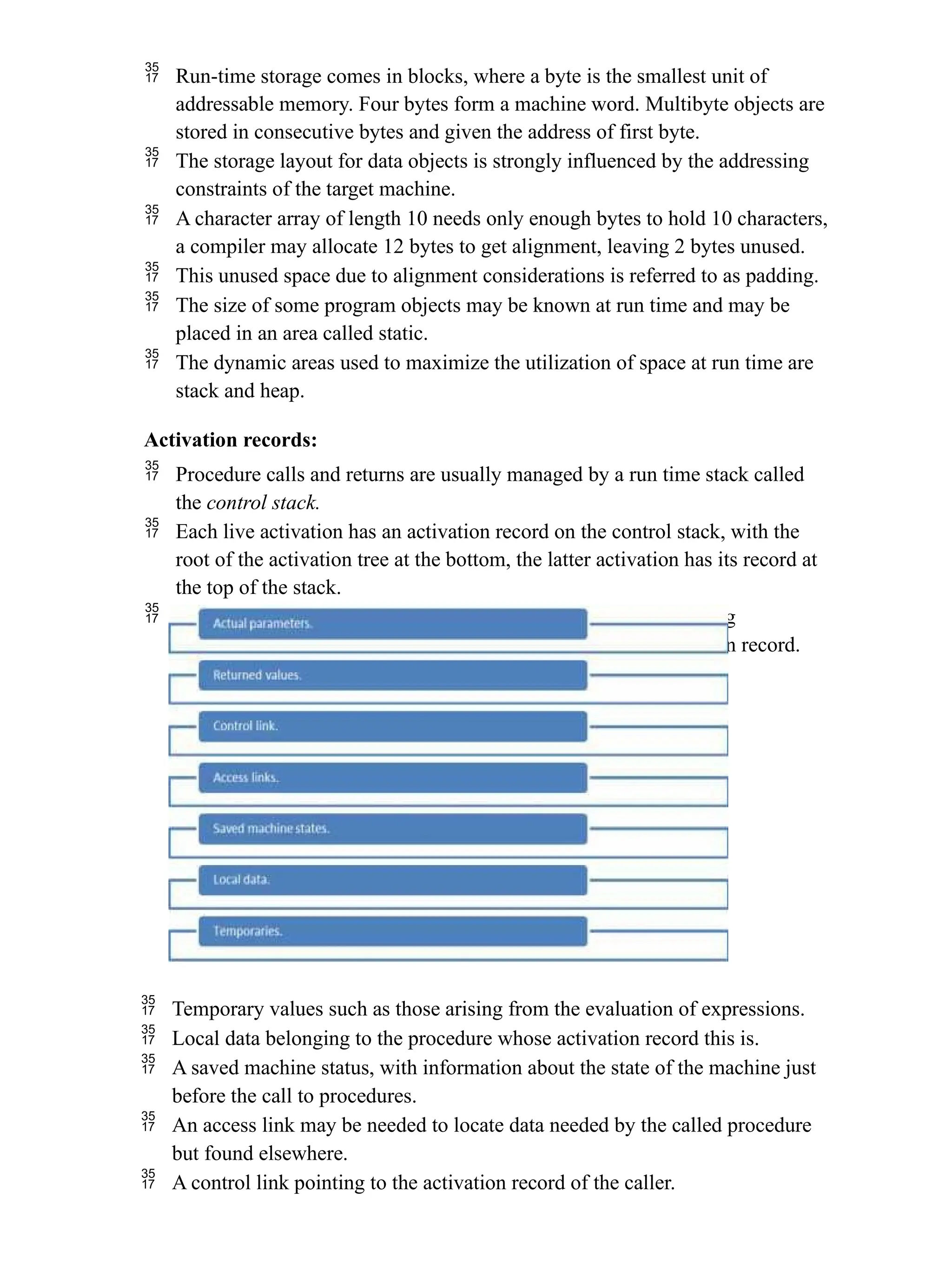  Run-time storage comes in blocks, where a byte is the smallest unit of
addressable memory. Four bytes form a machine word. Multibyte objects are
stored in consecutive bytes and given the address of first byte.
 The storage layout for data objects is strongly influenced by the addressing
constraints of the target machine.
 A character array of length 10 needs only enough bytes to hold 10 characters,
a compiler may allocate 12 bytes to get alignment, leaving 2 bytes unused.
 This unused space due to alignment considerations is referred to as padding.
 The size of some program objects may be known at run time and may be
placed in an area called static.
 The dynamic areas used to maximize the utilization of space at run time are
stack and heap.
Activation records:
 Procedure calls and returns are usually managed by a run time stack called
the control stack.
 Each live activation has an activation record on the control stack, with the
root of the activation tree at the bottom, the latter activation has its record at
the top of the stack.
 The contents of the activation record vary with the language being
implemented. The diagram below shows the contents of activation record.
 Temporary values such as those arising from the evaluation of expressions.
 Local data belonging to the procedure whose activation record this is.
 A saved machine status, with information about the state of the machine just
before the call to procedures.
 An access link may be needed to locate data needed by the called procedure
but found elsewhere.
 A control link pointing to the activation record of the caller.
 