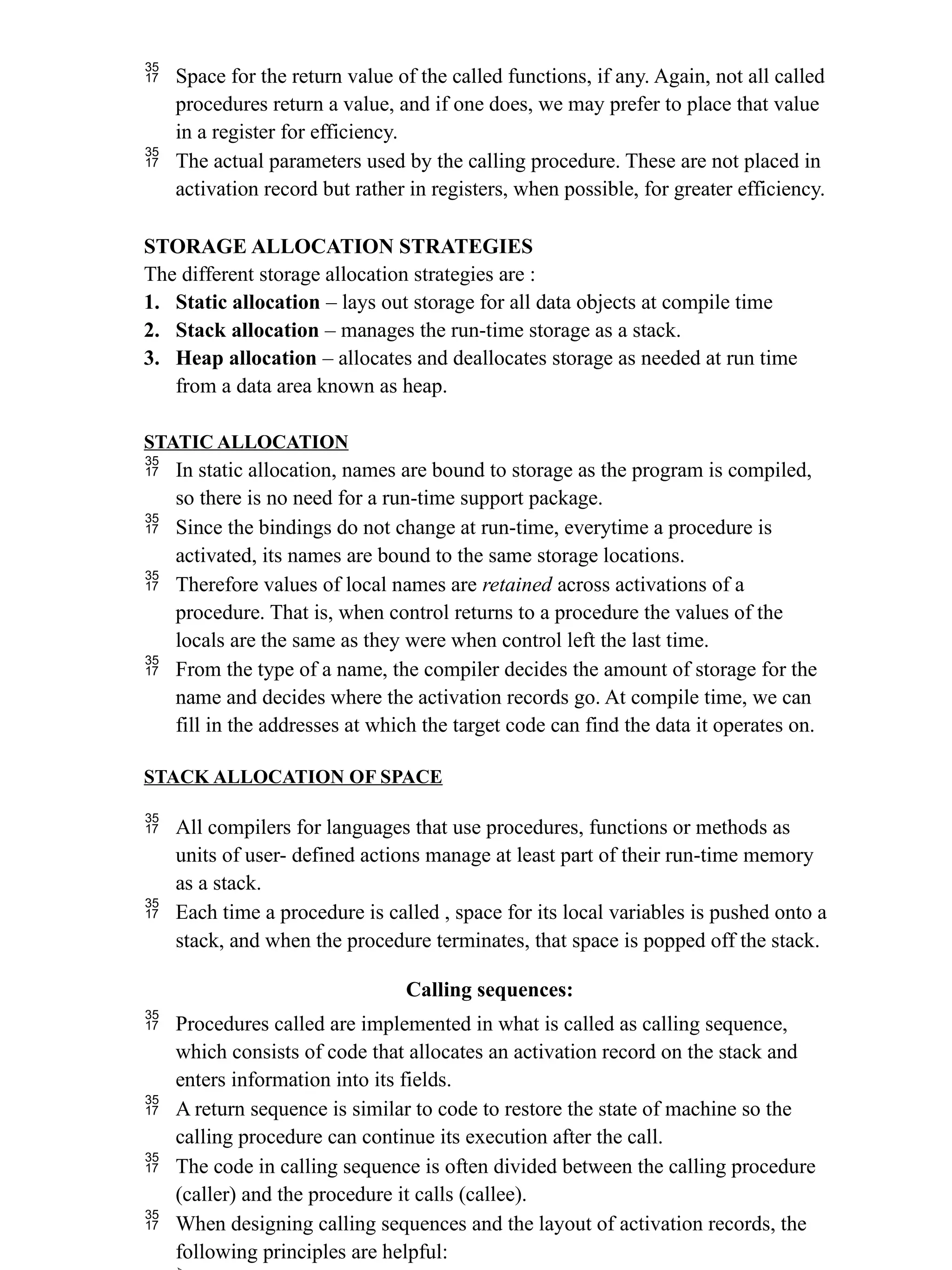  Space for the return value of the called functions, if any. Again, not all called
procedures return a value, and if one does, we may prefer to place that value
in a register for efficiency.
 The actual parameters used by the calling procedure. These are not placed in
activation record but rather in registers, when possible, for greater efficiency.
STORAGE ALLOCATION STRATEGIES
The different storage allocation strategies are :
1. Static allocation – lays out storage for all data objects at compile time
2. Stack allocation – manages the run-time storage as a stack.
3. Heap allocation – allocates and deallocates storage as needed at run time
from a data area known as heap.
STATIC ALLOCATION
 In static allocation, names are bound to storage as the program is compiled,
so there is no need for a run-time support package.
 Since the bindings do not change at run-time, everytime a procedure is
activated, its names are bound to the same storage locations.
 Therefore values of local names are retained across activations of a
procedure. That is, when control returns to a procedure the values of the
locals are the same as they were when control left the last time.
 From the type of a name, the compiler decides the amount of storage for the
name and decides where the activation records go. At compile time, we can
fill in the addresses at which the target code can find the data it operates on.
STACK ALLOCATION OF SPACE
 All compilers for languages that use procedures, functions or methods as
units of user- defined actions manage at least part of their run-time memory
as a stack.
 Each time a procedure is called , space for its local variables is pushed onto a
stack, and when the procedure terminates, that space is popped off the stack.
Calling sequences:
 Procedures called are implemented in what is called as calling sequence,
which consists of code that allocates an activation record on the stack and
enters information into its fields.
 A return sequence is similar to code to restore the state of machine so the
calling procedure can continue its execution after the call.
 The code in calling sequence is often divided between the calling procedure
(caller) and the procedure it calls (callee).
 When designing calling sequences and the layout of activation records, the
following principles are helpful:
 