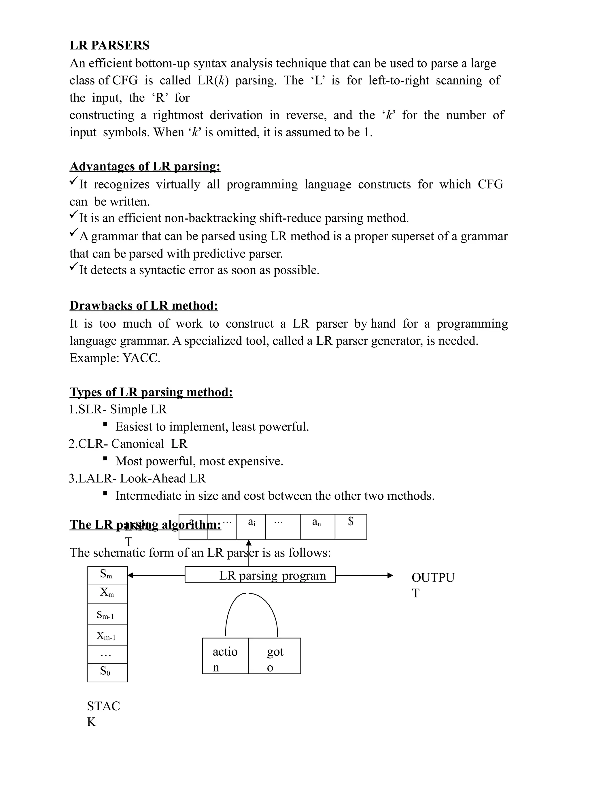 LR PARSERS
An efficient bottom-up syntax analysis technique that can be used to parse a large
class of CFG is called LR(k) parsing. The ‘L’ is for left-to-right scanning of
the input, the ‘R’ for
constructing a rightmost derivation in reverse, and the ‘k’ for the number of
input symbols. When ‘k’ is omitted, it is assumed to be 1.
Advantages of LR parsing:
It recognizes virtually all programming language constructs for which CFG
can be written.
It is an efficient non-backtracking shift-reduce parsing method.
A grammar that can be parsed using LR method is a proper superset of a grammar
that can be parsed with predictive parser.
It detects a syntactic error as soon as possible.
Drawbacks of LR method:
It is too much of work to construct a LR parser by hand for a programming
language grammar. A specialized tool, called a LR parser generator, is needed.
Example: YACC.
Types of LR parsing method:
1.SLR- Simple LR
 Easiest to implement, least powerful.
2.CLR- Canonical LR
 Most powerful, most expensive.
3.LALR- Look-Ahead LR
 Intermediate in size and cost between the other two methods.
The LR parsing algorithm:
The schematic form of an LR parser is as follows:
INPU
T
OUTPU
T
STAC
K
LR parsing program
actio
n
got
o
Sm
Xm
Sm-1
Xm-1
…
S0
a1 … ai … an $
 