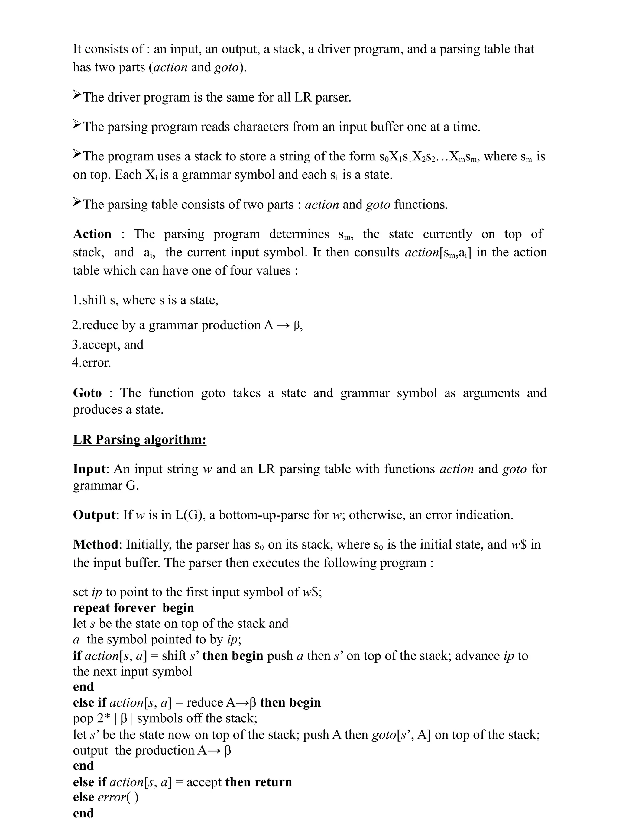 It consists of : an input, an output, a stack, a driver program, and a parsing table that
has two parts (action and goto).
The driver program is the same for all LR parser.
The parsing program reads characters from an input buffer one at a time.
The program uses a stack to store a string of the form s0X1s1X2s2…Xmsm, where sm is
on top. Each Xi is a grammar symbol and each si is a state.
The parsing table consists of two parts : action and goto functions.
Action : The parsing program determines sm, the state currently on top of
stack, and ai, the current input symbol. It then consults action[sm,ai] in the action
table which can have one of four values :
1.shift s, where s is a state,
2.reduce by a grammar production A → β,
3.accept, and
4.error.
Goto : The function goto takes a state and grammar symbol as arguments and
produces a state.
LR Parsing algorithm:
Input: An input string w and an LR parsing table with functions action and goto for
grammar G.
Output: If w is in L(G), a bottom-up-parse for w; otherwise, an error indication.
Method: Initially, the parser has s0 on its stack, where s0 is the initial state, and w$ in
the input buffer. The parser then executes the following program :
set ip to point to the first input symbol of w$;
repeat forever begin
let s be the state on top of the stack and
a the symbol pointed to by ip;
if action[s, a] = shift s’ then begin push a then s’ on top of the stack; advance ip to
the next input symbol
end
else if action[s, a] = reduce A→β then begin
pop 2* | β | symbols off the stack;
let s’ be the state now on top of the stack; push A then goto[s’, A] on top of the stack;
output the production A→ β
end
else if action[s, a] = accept then return
else error( )
end
 