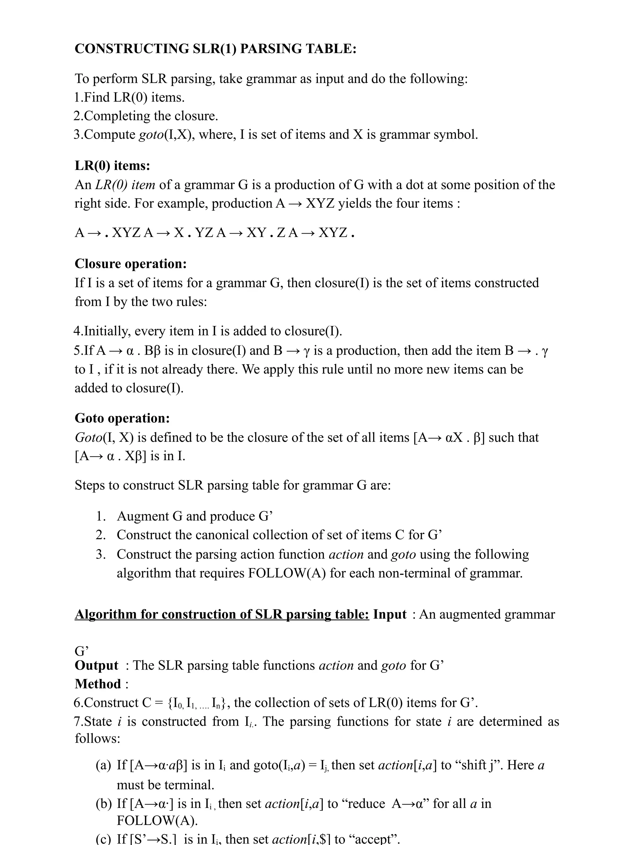 CONSTRUCTING SLR(1) PARSING TABLE:
To perform SLR parsing, take grammar as input and do the following:
1.Find LR(0) items.
2.Completing the closure.
3.Compute goto(I,X), where, I is set of items and X is grammar symbol.
LR(0) items:
An LR(0) item of a grammar G is a production of G with a dot at some position of the
right side. For example, production A → XYZ yields the four items :
A → . XYZ A → X . YZ A → XY . Z A → XYZ .
Closure operation:
If I is a set of items for a grammar G, then closure(I) is the set of items constructed
from I by the two rules:
4.Initially, every item in I is added to closure(I).
5.If A → α . Bβ is in closure(I) and B → γ is a production, then add the item B → . γ
to I , if it is not already there. We apply this rule until no more new items can be
added to closure(I).
Goto operation:
Goto(I, X) is defined to be the closure of the set of all items [A→ αX . β] such that
[A→ α . Xβ] is in I.
Steps to construct SLR parsing table for grammar G are:
1. Augment G and produce G’
2. Construct the canonical collection of set of items C for G’
3. Construct the parsing action function action and goto using the following
algorithm that requires FOLLOW(A) for each non-terminal of grammar.
Algorithm for construction of SLR parsing table: Input : An augmented grammar
G’
Output : The SLR parsing table functions action and goto for G’
Method :
6.Construct C = {I0, I1, …. In}, the collection of sets of LR(0) items for G’.
7.State i is constructed from Ii.. The parsing functions for state i are determined as
follows:
(a) If [A→α∙aβ] is in Ii and goto(Ii,a) = Ij, then set action[i,a] to “shift j”. Here a
must be terminal.
(b) If [A→α∙] is in Ii , then set action[i,a] to “reduce A→α” for all a in
FOLLOW(A).
(c) If [S’→S.] is in Ii, then set action[i,$] to “accept”.
 