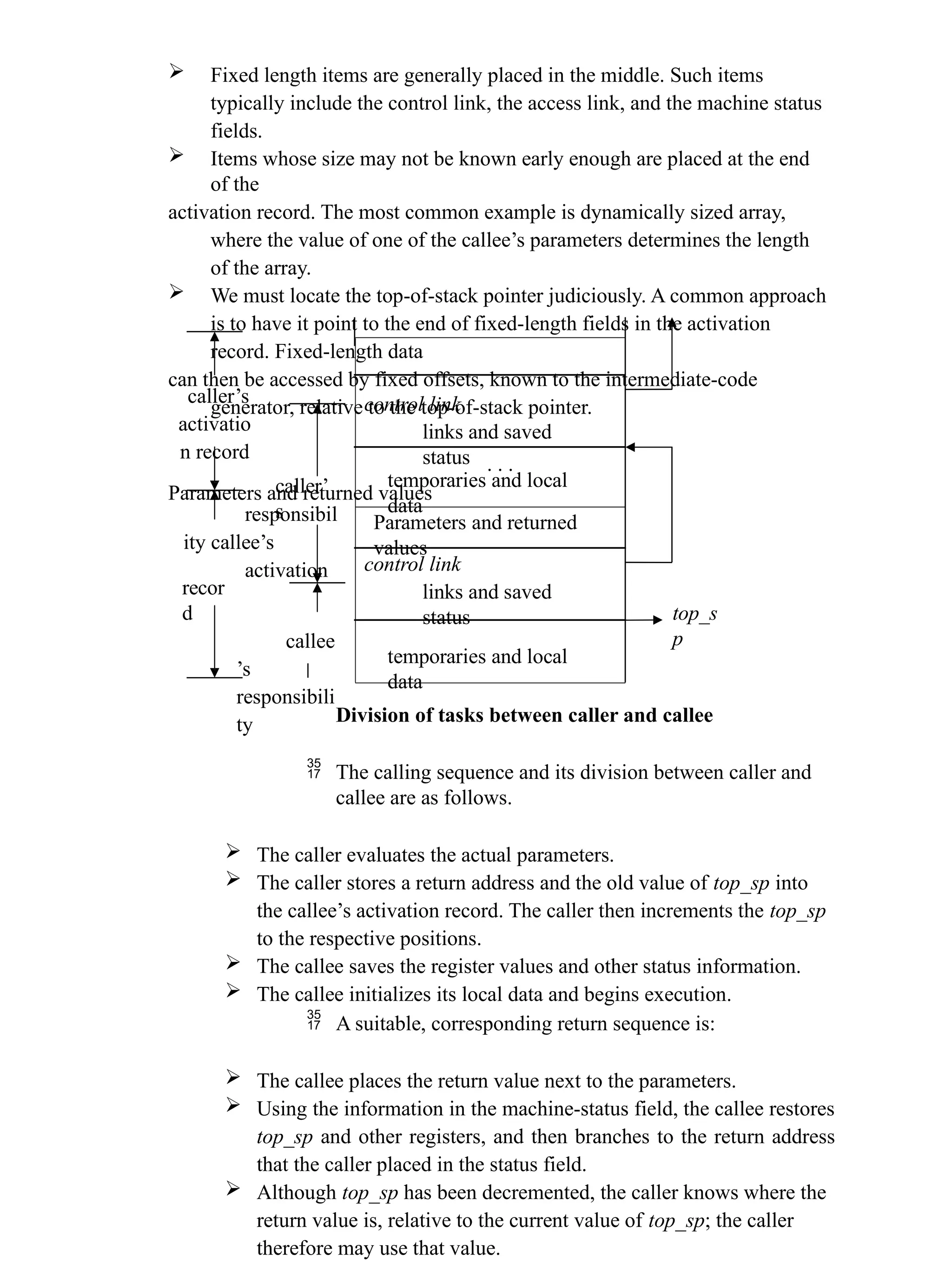  Fixed length items are generally placed in the middle. Such items typically include the control link, the access link, and the machine status fields.  Items whose size may not be known early enough are placed at the end of the activation record. The most common example is dynamically sized array, where the value of one of the callee’s parameters determines the length of the array.  We must locate the top-of-stack pointer judiciously. A common approach is to have it point to the end of fixed-length fields in the activation record. Fixed-length data can then be accessed by fixed offsets, known to the intermediate-code generator, relative to the top-of-stack pointer. . . . Parameters and returned values caller’s activatio n record caller’ s responsibil ity callee’s activation recor d top_s p callee ’s responsibili ty Division of tasks between caller and callee  The calling sequence and its division between caller and callee are as follows.  The caller evaluates the actual parameters.  The caller stores a return address and the old value of top_sp into the callee’s activation record. The caller then increments the top_sp to the respective positions.  The callee saves the register values and other status information.  The callee initializes its local data and begins execution.  A suitable, corresponding return sequence is:  The callee places the return value next to the parameters.  Using the information in the machine-status field, the callee restores top_sp and other registers, and then branches to the return address that the caller placed in the status field.  Although top_sp has been decremented, the caller knows where the return value is, relative to the current value of top_sp; the caller therefore may use that value. control link links and saved status temporaries and local data Parameters and returned values control link links and saved status temporaries and local data 