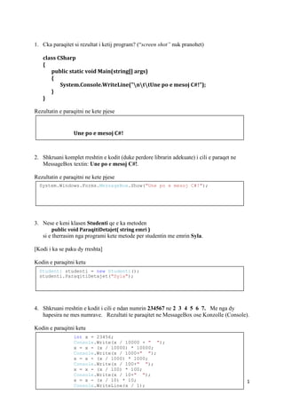 1
1. Cka paraqitet si rezultat i ketij program? (“screen shot” nuk pranohet)
class CSharp
{
public static void Main(string[] args)
{
System.Console.WriteLine("nttUne po e mesoj C#!");
}
}
Rezultatin e paraqitni ne kete pjese
2. Shkruani komplet rreshtin e kodit (duke perdore librarin adekuate) i cili e paraqet ne
MessageBox textin: Une po e mesoj C#!.
Rezultatin e paraqitni ne kete pjese
3. Nese e keni klasen Studenti qe e ka metoden
public void ParaqitiDetajet( string emri )
si e therrasim nga programi kete metode per studentin me emrin Syla.
[Kodi i ka se paku dy rreshta]
Kodin e paraqitni ketu
4. Shkruani rreshtin e kodit i cili e ndan numrin 234567 ne 2 3 4 5 6 7. Me nga dy
hapesira ne mes numrave. Rezultati te paraqitet ne MessageBox ose Konzolle (Console).
Kodin e paraqitni ketu
Une po e mesoj C#!
Studenti studenti = new Studenti();
studenti.ParaqitiDetajet("Syla");
System.Windows.Forms.MessageBox.Show("Une po e mesoj C#!");
int x = 23456;
Console.Write(x / 10000 + " ");
x = x - (x / 10000) * 10000;
Console.Write(x / 1000+" ");
x = x - (x / 1000) * 1000;
Console.Write(x / 100+" ");
x = x - (x / 100) * 100;
Console.Write(x / 10+" ");
x = x - (x / 10) * 10;
Console.WriteLine(x / 1);
 