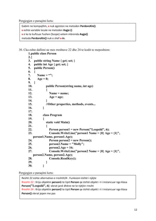 12
Pergjegjen e paraqitni ketu:
30. Cka eshte dallimi ne mes rreshtave 22 dhe 24 te kodit te meposhtem:
1.public class Person
2.{
3. public string Name { get; set; }
4. public int Age { get; set; }
5. public Person()
6. {
7. Name = “”;
8. Age = 0;
9. }
10. public Person(string name, int age)
11. {
12. Name = name;
13. Age = age;
14. }
15. //Other properties, methods, events...
16. }
17.
18. class Program
19. {
20. static void Main()
21. {
22. Person person1 = new Person("Leopold", 6);
23. Console.WriteLine("person1 Name = {0} Age = {1}",
person1.Name, person1.Age);
24. Person person2 = new Person();
25. person2.Name = "Molly";
26. person2.Age = 16;
27. Console.WriteLine("person2 Name = {0} Age = {1}",
person2.Name, person2.Age);
28. Console.ReadKey();
29. }
30. }
Pergjegjen e paraqitni ketu:
Gabim ne kompajllim, x nuk egziston ne metoden PerdoreXin().
x eshte variable locale ne metoden Asgje ()
x e ka te kufizuar fushen (Scope) vetem mbrenda Asgje()
metoda PerdoreXin() nuk e shef x-in.
Reshti 22 eshte alternative e rreshtit24 . Funksioni është i njëjte
Rreshti 22 : Krijo objektin person1 te tipit Person qe është objekt i ri i instancuar nga klasa
Person("Leopold", 6) vlerat janë dhëne ne te njëjtin rresht
Rreshti 24 : Krijo objektin person2 te tipit Person qe është objekt i ri i instancuar nga klasa
Person() vlerat jepen me pas
 