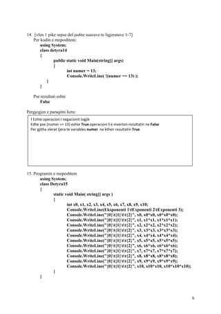 6
14. [vlen 1 pike sepse del jashte suazave te ligjeratave 1-7]
Per kodin e meposhtem:
using System;
class detyra14
{
public static void Main(string[] args)
{
int numer = 13;
Console.WriteLine( !(numer == 13) );
}
}
Pse rezultati eshte
False
Pergjegjen e paraqitni ketu:
15. Programin e meposhtem
using System;
class Detyra15
{
static void Main( string[] args )
{
int x0, x1, x2, x3, x4, x5, x6, x7, x8, x9, x10;
Console.WriteLine(Eksponenti 1tExponenti 2tExponenti 3);
Console.WriteLine("{0}t{1}tt{2}", x0, x0*x0, x0*x0*x0);
Console.WriteLine("{0}t{1}tt{2}", x1, x1*x1, x1*x1*x1);
Console.WriteLine("{0}t{1}tt{2}", x2, x2*x2, x2*x2*x2);
Console.WriteLine("{0}t{1}tt{2}", x3, x3*x3, x3*x3*x3);
Console.WriteLine("{0}t{1}tt{2}", x4, x4*x4, x4*x4*x4);
Console.WriteLine("{0}t{1}tt{2}", x5, x5*x5, x5*x5*x5);
Console.WriteLine("{0}t{1}tt{2}", x6, x6*x6, x6*x6*x6);
Console.WriteLine("{0}t{1}tt{2}", x7, x7*x7, x7*x7*x7);
Console.WriteLine("{0}t{1}tt{2}", x8, x8*x8, x8*x8*x8);
Console.WriteLine("{0}t{1}tt{2}", x9, x9*x9, x9*x9*x9);
Console.WriteLine("{0}t{1}tt{2}", x10, x10*x10, x10*x10*x10);
}
}
! Eshte operacion I negacionit logjik
Edhe pse (numer == 13) eshte True operacioni ! e inverton rezultatin ne False
Per gjitha vlerat tjera te variables numer na kthen rezultatin True
 