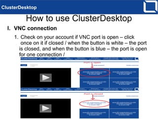 How to use ClusterDesktop
Note: Before connecting to your computer, download and
install ClusterDesktop on it. For more information see
“Tutorial on how-to install/run ClusterDesktop on Windows“.
To start working remotely on your computer use one of the
following methods – VNC, RDP, SCP or noVNC connection:
I. VNC connection
1. Check on your account if VNC port is open – click
once on it if closed / when the button is white – the
port is closed, and when the button is blue – the port
is open for one connection / as shown in the picture
below
ClusterDesktop
 