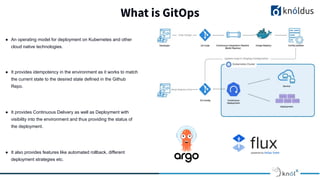 What is GitOps
● An operating model for deployment on Kubernetes and other
cloud native technologies.
● It provides idempotency in the environment as it works to match
the current state to the desired state defined in the Github
Repo.
● It provides Continuous Delivery as well as Deployment with
visibility into the environment and thus providing the status of
the deployment.
● It also provides features like automated rollback, different
deployment strategies etc.
 