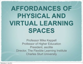 AFFORDANCES OF
                    PHYSICAL AND
                  VIRTUAL LEARNING
                       SPACES
                                  Professor Mike Keppell
                              Professor of Higher Education
                                     President, ascilite
                          Director, The Flexible Learning Institute
                                  Charles Sturt University

Wednesday, 21 July 2010                                               1
 