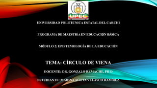 UNIVERSIDAD POLITÉCNICA ESTATAL DEL CARCHI
PROGRAMA DE MAESTRÍA EN EDUCACIÓN BÁSICA
MÓDULO 2: EPISTEMOLOGÍA DE LA EDUCACIÓN
TEMA: CÍRCULO DE VIENA
DOCENTE: DR. GONZALO REMACHE, PH D
ESTUDIANTE: MARINAALICIA VELASCO RAMÍREZ
 