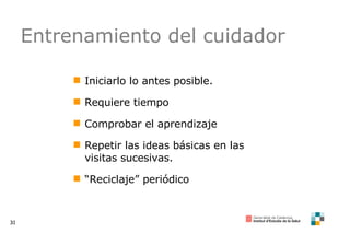 Entrenamiento del cuidador Iniciarlo lo antes posible. Requiere tiempo Comprobar el aprendizaje Repetir las ideas básicas en las visitas sucesivas. “ Reciclaje” periódico 