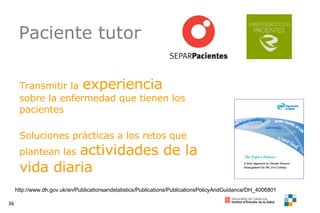 Paciente tutor http://www.dh.gov.uk/en/Publicationsandstatistics/Publications/PublicationsPolicyAndGuidance/DH_4006801 Transmitir la   experiencia  sobre la enfermedad que tienen los pacientes Soluciones prácticas a los retos que plantean las   actividades de la vida diaria 