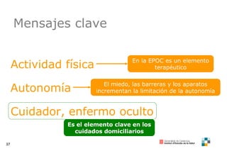 Mensajes clave Actividad física Autonomía Cuidador, enfermo oculto En la EPOC es un elemento terapéutico El miedo, las barreras y los aparatos incrementan la limitación de la autonomía Es el elemento clave en los cuidados domiciliarios 