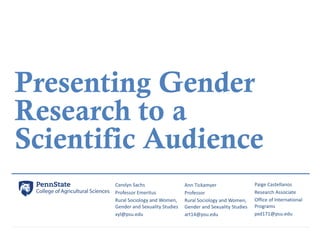 Presenting Gender
Research to a
Scientific Audience
Carolyn	Sachs
Professor	Emeritus
Rural	Sociology	and	Women,	
Gender	an...