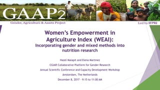Women’s Empowerment in
Agriculture Index (WEAI):
Incorporating gender and mixed methods into
nutrition research
Hazel Malapit and Elena Martinez
CGIAR Collaborative Platform for Gender Research
Annual Scientific Conference and Capacity Development Workshop
Amsterdam, The Netherlands
December 8, 2017 – 9:15 to 11:00 AM
 
