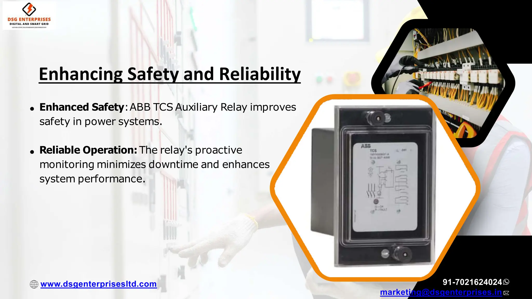 Enhanced Safety:ABB TCS Auxiliary Relay improves
safety in power systems.
Reliable Operation: The relay's proactive
monitoring minimizes downtime and enhances
system performance.
91-7021624024
marketing@dsgenterprises.in
www.dsgenterprisesltd.com
Enhancing Safety and Reliability
 
