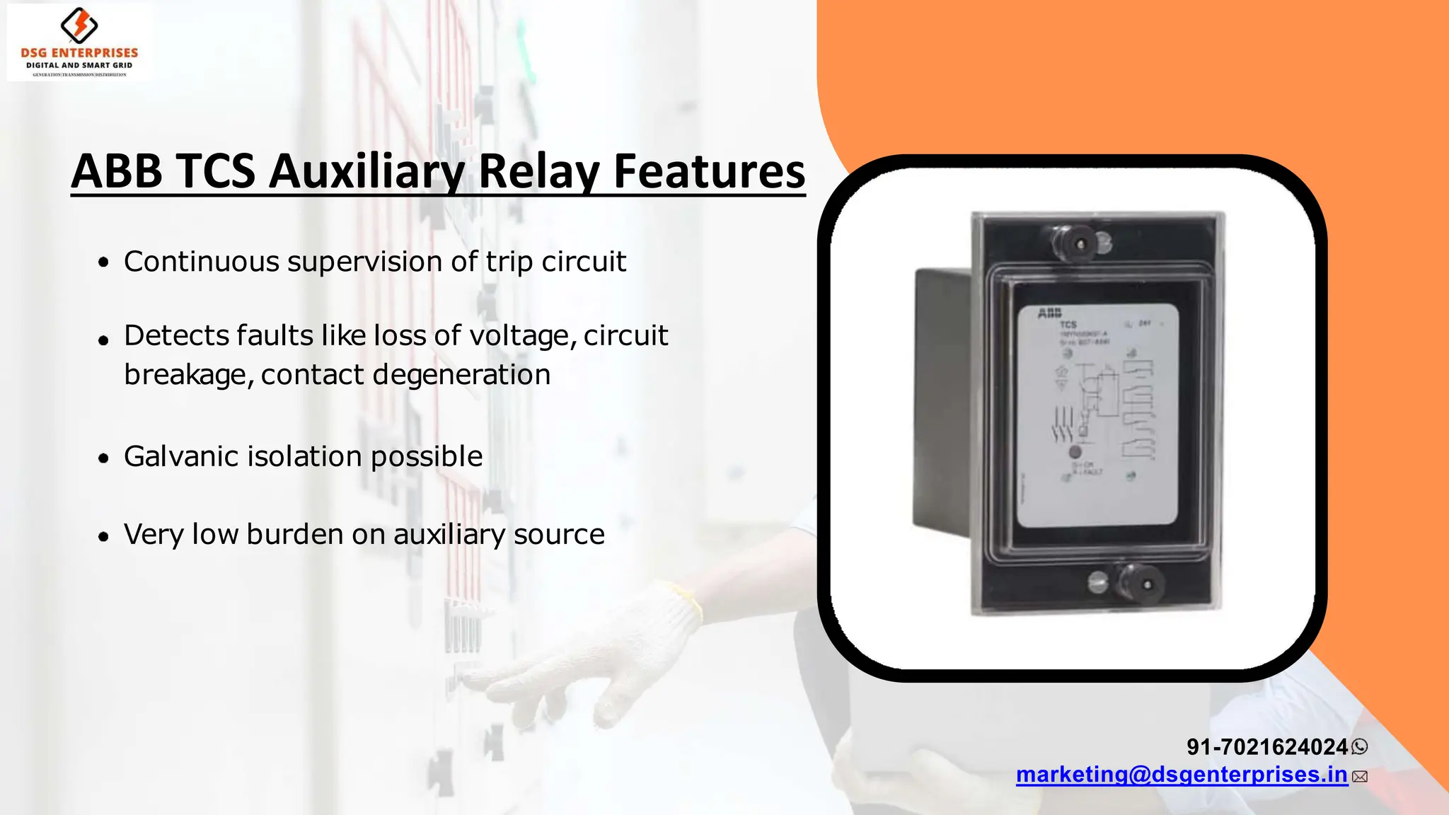 Continuous supervision of trip circuit
Detects faults like loss of voltage, circuit
breakage, contact degeneration
Galvanic isolation possible
Very low burden on auxiliary source
91-7021624024
marketing@dsgenterprises.in
ABB TCS Auxiliary Relay Features
 