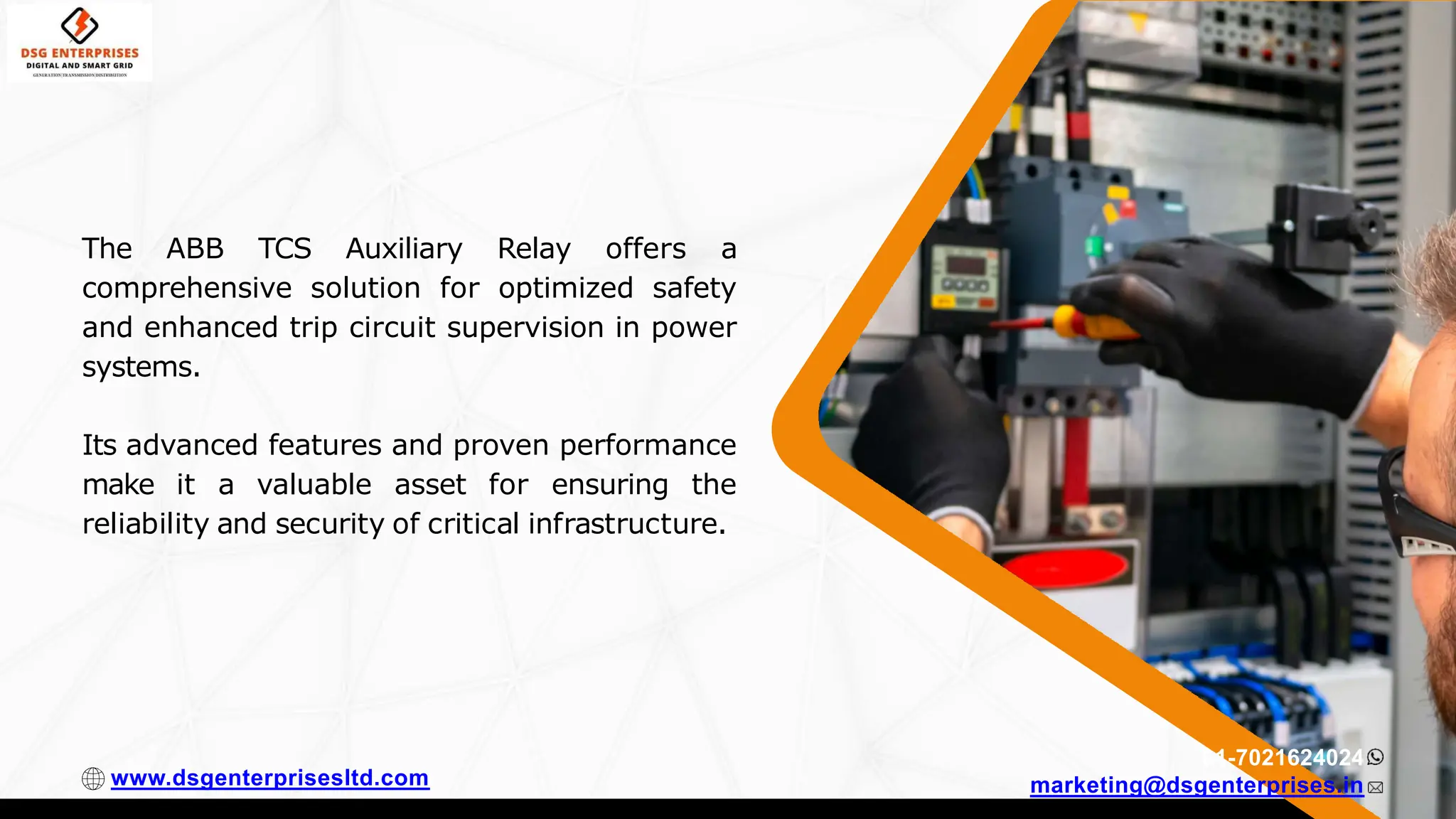 The ABB TCS Auxiliary Relay offers a
comprehensive solution for optimized safety
and enhanced trip circuit supervision in power
systems.
Its advanced features and proven performance
make it a valuable asset for ensuring the
reliability and security of critical infrastructure.
91-7021624024
marketing@dsgenterprises.in
www.dsgenterprisesltd.com
 