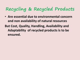 Recycling & Recycled Products
• Are essential due to environmental concern
and non availability of natural resources
But Cost, Quality, Handling, Availability and
Adaptability of recycled products is to be
ensured.
 
