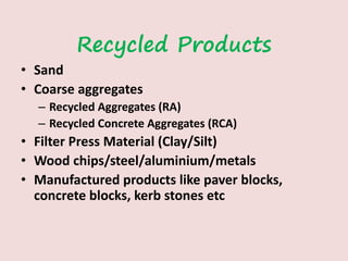 Recycled Products
• Sand
• Coarse aggregates
– Recycled Aggregates (RA)
– Recycled Concrete Aggregates (RCA)
• Filter Press Material (Clay/Silt)
• Wood chips/steel/aluminium/metals
• Manufactured products like paver blocks,
concrete blocks, kerb stones etc
 