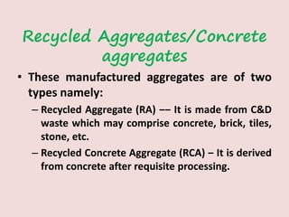 Recycled Aggregates/Concrete
aggregates
• These manufactured aggregates are of two
types namely:
– Recycled Aggregate (RA) ‒‒ It is made from C&D
waste which may comprise concrete, brick, tiles,
stone, etc.
– Recycled Concrete Aggregate (RCA) ‒ It is derived
from concrete after requisite processing.
 