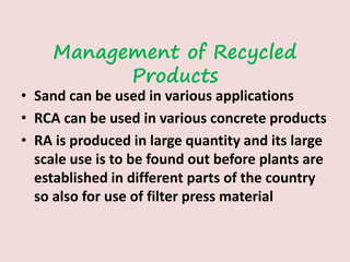 Management of Recycled
Products
• Sand can be used in various applications
• RCA can be used in various concrete products
• RA is produced in large quantity and its large
scale use is to be found out before plants are
established in different parts of the country
so also for use of filter press material
 