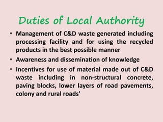 Duties of Local Authority
• Management of C&D waste generated including
processing facility and for using the recycled
products in the best possible manner
• Awareness and dissemination of knowledge
• Incentives for use of material made out of C&D
waste including in non-structural concrete,
paving blocks, lower layers of road pavements,
colony and rural roads’
 