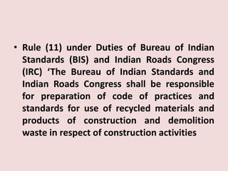 • Rule (11) under Duties of Bureau of Indian
Standards (BIS) and Indian Roads Congress
(IRC) ‘The Bureau of Indian Standards and
Indian Roads Congress shall be responsible
for preparation of code of practices and
standards for use of recycled materials and
products of construction and demolition
waste in respect of construction activities
 