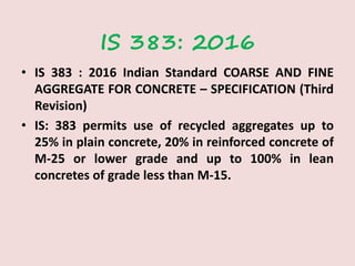 IS 383: 2016
• IS 383 : 2016 Indian Standard COARSE AND FINE
AGGREGATE FOR CONCRETE – SPECIFICATION (Third
Revision)
• IS: 383 permits use of recycled aggregates up to
25% in plain concrete, 20% in reinforced concrete of
M-25 or lower grade and up to 100% in lean
concretes of grade less than M-15.
 