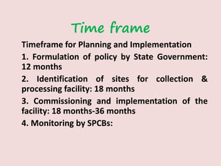 Time frame
Timeframe for Planning and Implementation
1. Formulation of policy by State Government:
12 months
2. Identification of sites for collection &
processing facility: 18 months
3. Commissioning and implementation of the
facility: 18 months-36 months
4. Monitoring by SPCBs:
 