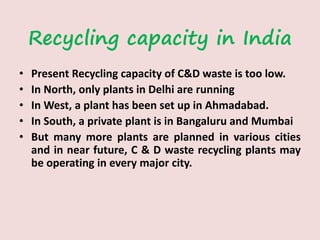 Recycling capacity in India
• Present Recycling capacity of C&D waste is too low.
• In North, only plants in Delhi are running
• In West, a plant has been set up in Ahmadabad.
• In South, a private plant is in Bangaluru and Mumbai
• But many more plants are planned in various cities
and in near future, C & D waste recycling plants may
be operating in every major city.
 