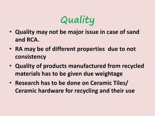 Quality
• Quality may not be major issue in case of sand
and RCA.
• RA may be of different properties due to not
consistency
• Quality of products manufactured from recycled
materials has to be given due weightage
• Research has to be done on Ceramic Tiles/
Ceramic hardware for recycling and their use
 