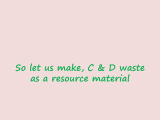 So let us make, C & D waste
as a resource material
 
