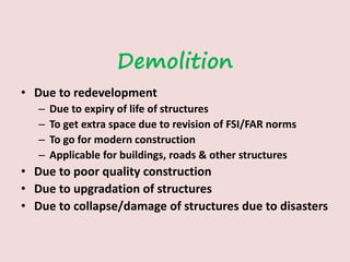 Demolition
• Due to redevelopment
– Due to expiry of life of structures
– To get extra space due to revision of FSI/FAR norms
– To go for modern construction
– Applicable for buildings, roads & other structures
• Due to poor quality construction
• Due to upgradation of structures
• Due to collapse/damage of structures due to disasters
 